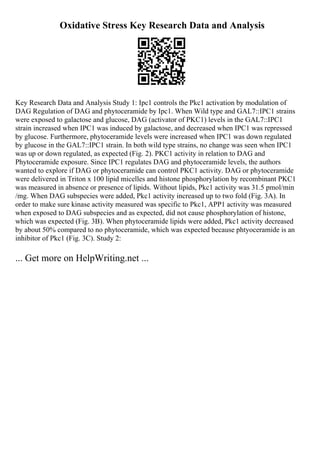 Oxidative Stress Key Research Data and Analysis
Key Research Data and Analysis Study 1: Ipc1 controls the Pkc1 activation by modulation of
DAG Regulation of DAG and phytoceramide by Ipc1. When Wild type and GAL7::IPC1 strains
were exposed to galactose and glucose, DAG (activator of PKC1) levels in the GAL7::IPC1
strain increased when IPC1 was induced by galactose, and decreased when IPC1 was repressed
by glucose. Furthermore, phytoceramide levels were increased when IPC1 was down regulated
by glucose in the GAL7::IPC1 strain. In both wild type strains, no change was seen when IPC1
was up or down regulated, as expected (Fig. 2). PKC1 activity in relation to DAG and
Phytoceramide exposure. Since IPC1 regulates DAG and phytoceramide levels, the authors
wanted to explore if DAG or phytoceramide can control PKC1 activity. DAG or phytoceramide
were delivered in Triton x 100 lipid micelles and histone phosphorylation by recombinant PKC1
was measured in absence or presence of lipids. Without lipids, Pkc1 activity was 31.5 pmol/min
/mg. When DAG subspecies were added, Pkc1 activity increased up to two fold (Fig. 3A). In
order to make sure kinase activity measured was specific to Pkc1, APP1 activity was measured
when exposed to DAG subspecies and as expected, did not cause phosphorylation of histone,
which was expected (Fig. 3B). When phytoceramide lipids were added, Pkc1 activity decreased
by about 50% compared to no phytoceramide, which was expected because phtyoceramide is an
inhibitor of Pkc1 (Fig. 3C). Study 2:
... Get more on HelpWriting.net ...
 