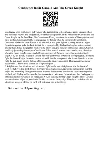 Confidence In Sir Gawain And The Green Knight
Confidence wins confidence. Individuals who demonstrate self confidence easily impress others
and earn their respect and cooperation, even their discipleship. In the romance Sir Gawain and the
Green Knight by the Pearl Poet, Sir Gawain confidently coasts on the merits of his reputation until
he is tried and discovers that he is unprepared for failure when he succumbs to temptation.
One cause of Gawain s confidence is his reputation as a great fighter. Among Arthur s knights
Gawain is reputed to be the best; in fact, he is recognized by his brother knights as the greatest
among them. Since the greatest warrior is he others strive to measure themselves against, Gawain
has likely jousted against those of the Round Table as well as newcomers to the court; therefore,
when the Green Knight comes to challenge a member of Arthur s court, Gawain is the likely
target. Yet, his history of ease in victory has only contributed to Gawain s complacency. If he is to
fight the Green Knight, he could trust in his skill, but the unexpected trial is that Gawain is not to
fight the evil giant; he is to deliver a blow against a passive opponent. This scenario has never
occurred in ... Show more content on Helpwriting.net ...
A knight trusts that his virtue and his vow to fight on the side of right earn him the favor of
God. He believes that God decides the victor in each encounter, rewarding the just man over the
unjust and promoting the righteous cause over the dubious one. Because he knows the degree of
his faith and fidelity and because he has always risen victorious, Gawain trusts that God approves
of him and is his bulwark in all endeavors. Yet, in standing for the Green Knight s blow, Gawain
sees no element of justice, no chance for God to reward the worthy. Therefore, confidence in his
identity as an agent of God on earth will not serve him at the Green
... Get more on HelpWriting.net ...
 