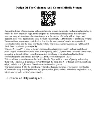 Design Of The Guidance And Control Missile System
During the design of the guidance and control missile system, the missile mathematical modeling is
one of the most important steps. In this chapter, the mathematical model of the missile will be
structure using six equations of motion to represent the motion of a body with six degrees of
freedom, three force equationsand three moment equations [6, 7]. Definitions of coordinate systems
Two coordinate systems can be defined to describe the movement of missile: the earth fixed
coordinate system and the body coordinate system. The two coordinate systems are right handed.
Earth fixed coordinate system (ECS)
The axes X_E and Y_E point to the directions north and east respectively, and are located on a
plane tangent to the surface of the earth. Consequently, axis Z_E point down the center of the earth,
according to the rule of law. In the literature, this coordinate system is also called the local
coordinate system or northeast down (NED). Body coordinate system (BCS)
This coordinate system is assumed to be fixed to the flight vehicle center of gravity and moving
there with. The axis X_B advanced forward through the nose, axis Y_B through the wing starboard
(right) and the axis Z_B down. Coordinate transformation system
The transformation T_BE the coordinate system fixed ground the axes of the system coordinates
of the missile body axes is performed by a yaw rotation, pitch, and roll around the longitudinal axis,
lateral, and normal ( vertical), respectively .
... Get more on HelpWriting.net ...
 