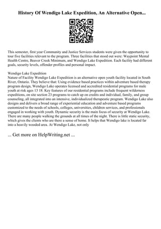 History Of Wendigo Lake Expedition, An Alternative Open...
This semester, first year Community and Justice Services students were given the opportunity to
tour five facilities relevant to the program. Three facilities that stood out were: Waypoint Mental
Health Centre, Beaver Creek Minimum, and Wendigo Lake Expedition. Each facility had different
goals, security levels, offender profiles and personal impact.
Wendigo Lake Expedition
Nature of Facility Wendigo Lake Expedition is an alternative open youth facility located in South
River, Ontario. They believe that: Using evidence based practices within adventure based therapy
program design, Wendigo Lake operates licensed and accredited residential programs for male
youth at risk ages 13 18. Key features of our residential programs include frequent wilderness
expeditions, on site section 23 programs to catch up on credits and individual, family, and group
counseling, all integrated into an intensive, individualized therapeutic program. Wendigo Lake also
designs and delivers a broad range of experiential education and adventure based programs
customized to the needs of schools, colleges, universities, children services, and professionals
engaged in working with youth. Dynamic security is the main focus of security at Wendigo Lake.
There are many people walking the grounds at all times of the night. There is little static security,
which gives the clients who are there a sense of home. It helps that Wendigo lake is located far
into a heavily wooded area. At Wendigo Lake, not only
... Get more on HelpWriting.net ...
 