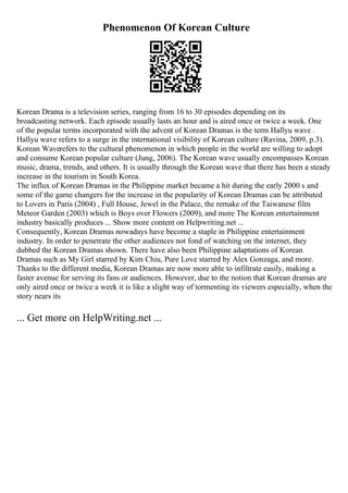 Phenomenon Of Korean Culture
Korean Drama is a television series, ranging from 16 to 30 episodes depending on its
broadcasting network. Each episode usually lasts an hour and is aired once or twice a week. One
of the popular terms incorporated with the advent of Korean Dramas is the term Hallyu wave .
Hallyu wave refers to a surge in the international visibility of Korean culture (Ravina, 2009, p.3).
Korean Waverefers to the cultural phenomenon in which people in the world are willing to adopt
and consume Korean popular culture (Jung, 2006). The Korean wave usually encompasses Korean
music, drama, trends, and others. It is usually through the Korean wave that there has been a steady
increase in the tourism in South Korea.
The influx of Korean Dramas in the Philippine market became a hit during the early 2000 s and
some of the game changers for the increase in the popularity of Korean Dramas can be attributed
to Lovers in Paris (2004) , Full House, Jewel in the Palace, the remake of the Taiwanese film
Meteor Garden (2003) which is Boys over Flowers (2009), and more The Korean entertainment
industry basically produces ... Show more content on Helpwriting.net ...
Consequently, Korean Dramas nowadays have become a staple in Philippine entertainment
industry. In order to penetrate the other audiences not fond of watching on the internet, they
dubbed the Korean Dramas shown. There have also been Philippine adaptations of Korean
Dramas such as My Girl starred by Kim Chiu, Pure Love starred by Alex Gonzaga, and more.
Thanks to the different media, Korean Dramas are now more able to infiltrate easily, making a
faster avenue for serving its fans or audiences. However, due to the notion that Korean dramas are
only aired once or twice a week it is like a slight way of tormenting its viewers especially, when the
story nears its
... Get more on HelpWriting.net ...
 