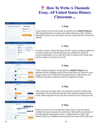 🌷How To Write A Thematic
Essay. AP United States History
Classroom ...
1. Step
To get started, you must first create an account on site HelpWriting.net.
The registration process is quick and simple, taking just a few moments.
During this process, you will need to provide a password and a valid email
address.
2. Step
In order to create a "Write My Paper For Me" request, simply complete the
10-minute order form. Provide the necessary instructions, preferred
sources, and deadline. If you want the writer to imitate your writing style,
attach a sample of your previous work.
3. Step
When seeking assignment writing help from HelpWriting.net, our
platform utilizes a bidding system. Review bids from our writers for your
request, choose one of them based on qualifications, order history, and
feedback, then place a deposit to start the assignment writing.
4. Step
After receiving your paper, take a few moments to ensure it meets your
expectations. If you're pleased with the result, authorize payment for the
writer. Don't forget that we provide free revisions for our writing services.
5. Step
When you opt to write an assignment online with us, you can request
multiple revisions to ensure your satisfaction. We stand by our promise to
provide original, high-quality content - if plagiarized, we offer a full
refund. Choose us confidently, knowing that your needs will be fully met.
🌷How To Write A Thematic Essay. AP United States History Classroom ... 🌷How To Write A Thematic Essay.
AP United States History Classroom ...
 