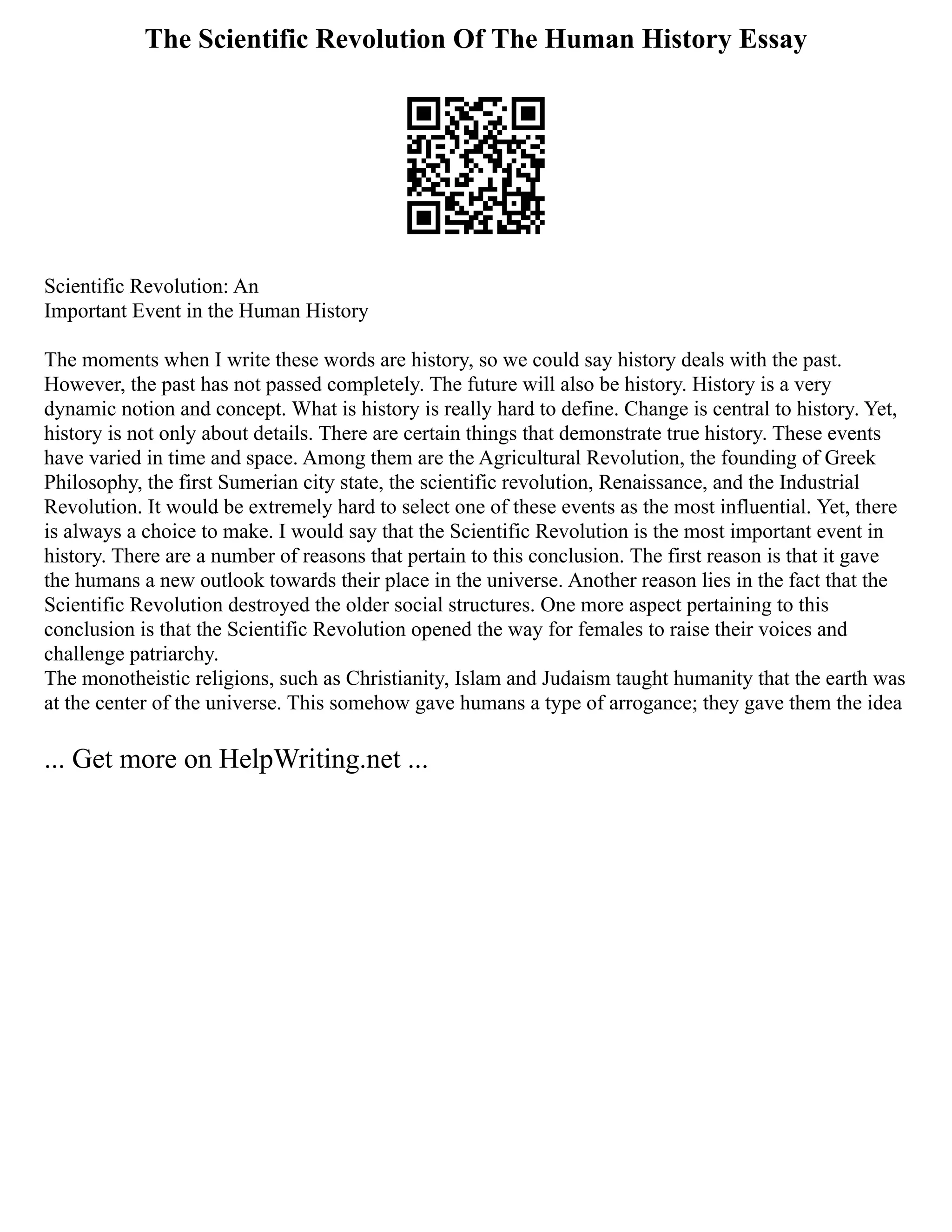 The Scientific Revolution Of The Human History Essay
Scientific Revolution: An
Important Event in the Human History
The moments when I write these words are history, so we could say history deals with the past.
However, the past has not passed completely. The future will also be history. History is a very
dynamic notion and concept. What is history is really hard to define. Change is central to history. Yet,
history is not only about details. There are certain things that demonstrate true history. These events
have varied in time and space. Among them are the Agricultural Revolution, the founding of Greek
Philosophy, the first Sumerian city state, the scientific revolution, Renaissance, and the Industrial
Revolution. It would be extremely hard to select one of these events as the most influential. Yet, there
is always a choice to make. I would say that the Scientific Revolution is the most important event in
history. There are a number of reasons that pertain to this conclusion. The first reason is that it gave
the humans a new outlook towards their place in the universe. Another reason lies in the fact that the
Scientific Revolution destroyed the older social structures. One more aspect pertaining to this
conclusion is that the Scientific Revolution opened the way for females to raise their voices and
challenge patriarchy.
The monotheistic religions, such as Christianity, Islam and Judaism taught humanity that the earth was
at the center of the universe. This somehow gave humans a type of arrogance; they gave them the idea
... Get more on HelpWriting.net ...
 