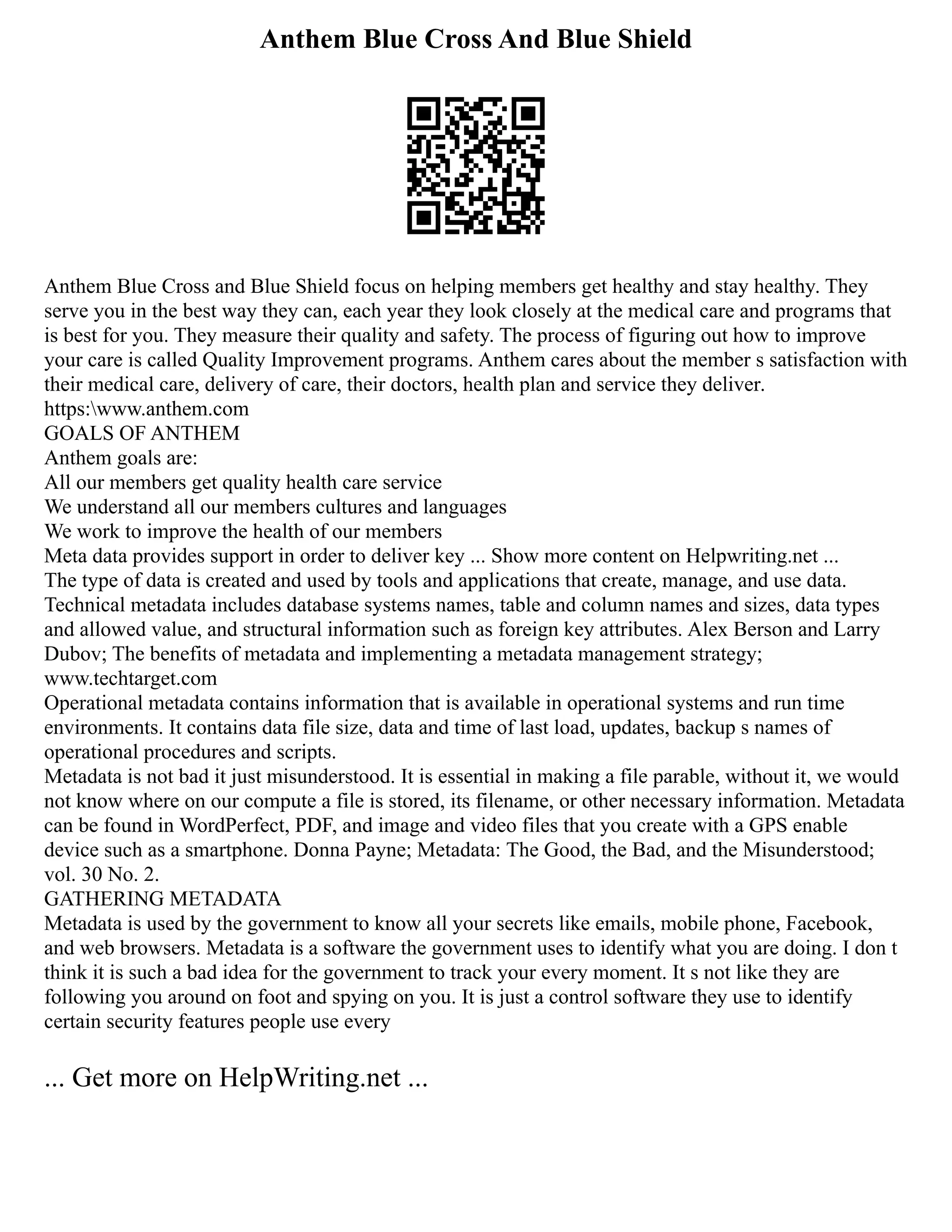 Anthem Blue Cross And Blue Shield
Anthem Blue Cross and Blue Shield focus on helping members get healthy and stay healthy. They
serve you in the best way they can, each year they look closely at the medical care and programs that
is best for you. They measure their quality and safety. The process of figuring out how to improve
your care is called Quality Improvement programs. Anthem cares about the member s satisfaction with
their medical care, delivery of care, their doctors, health plan and service they deliver.
https:www.anthem.com
GOALS OF ANTHEM
Anthem goals are:
All our members get quality health care service
We understand all our members cultures and languages
We work to improve the health of our members
Meta data provides support in order to deliver key ... Show more content on Helpwriting.net ...
The type of data is created and used by tools and applications that create, manage, and use data.
Technical metadata includes database systems names, table and column names and sizes, data types
and allowed value, and structural information such as foreign key attributes. Alex Berson and Larry
Dubov; The benefits of metadata and implementing a metadata management strategy;
www.techtarget.com
Operational metadata contains information that is available in operational systems and run time
environments. It contains data file size, data and time of last load, updates, backup s names of
operational procedures and scripts.
Metadata is not bad it just misunderstood. It is essential in making a file parable, without it, we would
not know where on our compute a file is stored, its filename, or other necessary information. Metadata
can be found in WordPerfect, PDF, and image and video files that you create with a GPS enable
device such as a smartphone. Donna Payne; Metadata: The Good, the Bad, and the Misunderstood;
vol. 30 No. 2.
GATHERING METADATA
Metadata is used by the government to know all your secrets like emails, mobile phone, Facebook,
and web browsers. Metadata is a software the government uses to identify what you are doing. I don t
think it is such a bad idea for the government to track your every moment. It s not like they are
following you around on foot and spying on you. It is just a control software they use to identify
certain security features people use every
... Get more on HelpWriting.net ...
 