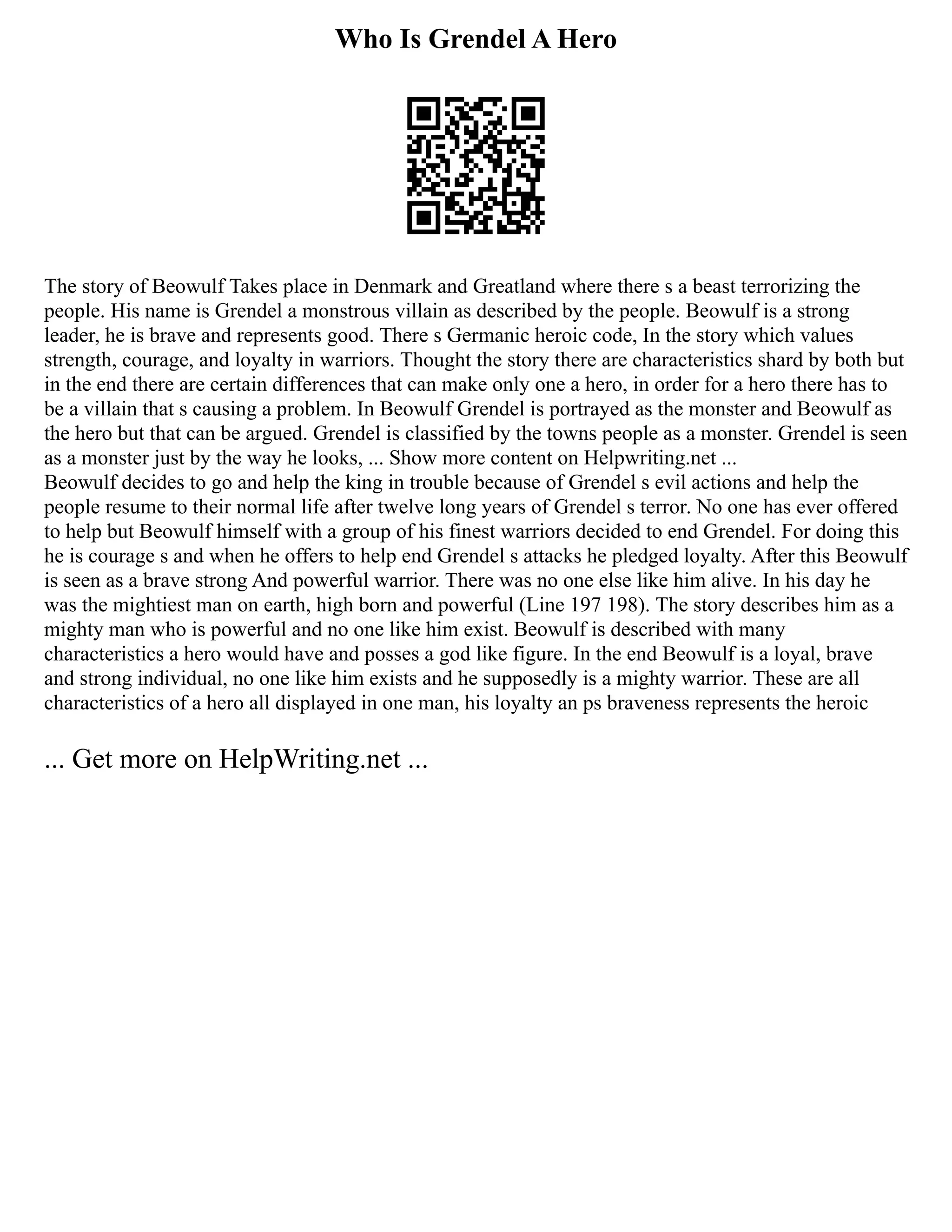 Who Is Grendel A Hero
The story of Beowulf Takes place in Denmark and Greatland where there s a beast terrorizing the
people. His name is Grendel a monstrous villain as described by the people. Beowulf is a strong
leader, he is brave and represents good. There s Germanic heroic code, In the story which values
strength, courage, and loyalty in warriors. Thought the story there are characteristics shard by both but
in the end there are certain differences that can make only one a hero, in order for a hero there has to
be a villain that s causing a problem. In Beowulf Grendel is portrayed as the monster and Beowulf as
the hero but that can be argued. Grendel is classified by the towns people as a monster. Grendel is seen
as a monster just by the way he looks, ... Show more content on Helpwriting.net ...
Beowulf decides to go and help the king in trouble because of Grendel s evil actions and help the
people resume to their normal life after twelve long years of Grendel s terror. No one has ever offered
to help but Beowulf himself with a group of his finest warriors decided to end Grendel. For doing this
he is courage s and when he offers to help end Grendel s attacks he pledged loyalty. After this Beowulf
is seen as a brave strong And powerful warrior. There was no one else like him alive. In his day he
was the mightiest man on earth, high born and powerful (Line 197 198). The story describes him as a
mighty man who is powerful and no one like him exist. Beowulf is described with many
characteristics a hero would have and posses a god like figure. In the end Beowulf is a loyal, brave
and strong individual, no one like him exists and he supposedly is a mighty warrior. These are all
characteristics of a hero all displayed in one man, his loyalty an ps braveness represents the heroic
... Get more on HelpWriting.net ...
 