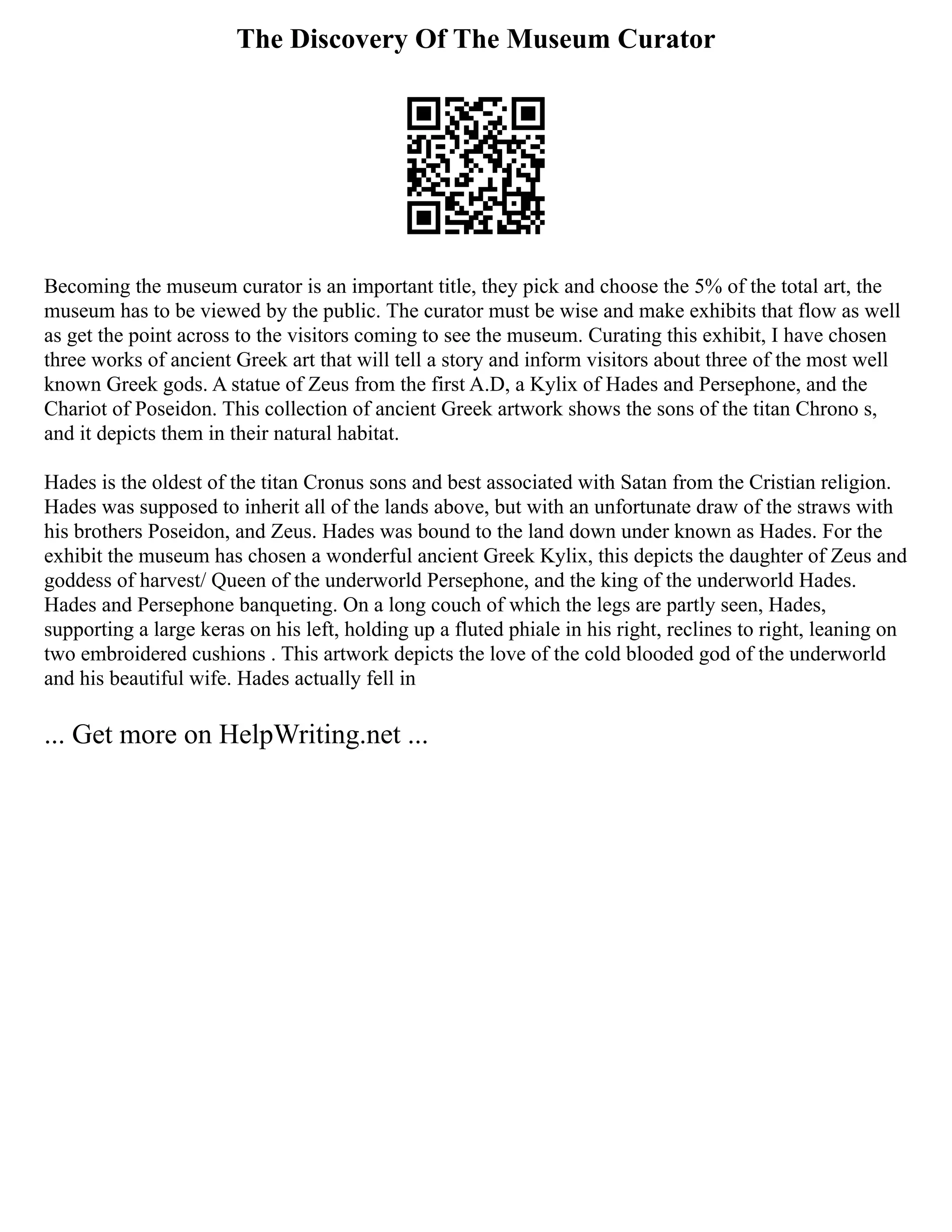 The Discovery Of The Museum Curator
Becoming the museum curator is an important title, they pick and choose the 5% of the total art, the
museum has to be viewed by the public. The curator must be wise and make exhibits that flow as well
as get the point across to the visitors coming to see the museum. Curating this exhibit, I have chosen
three works of ancient Greek art that will tell a story and inform visitors about three of the most well
known Greek gods. A statue of Zeus from the first A.D, a Kylix of Hades and Persephone, and the
Chariot of Poseidon. This collection of ancient Greek artwork shows the sons of the titan Chrono s,
and it depicts them in their natural habitat.
Hades is the oldest of the titan Cronus sons and best associated with Satan from the Cristian religion.
Hades was supposed to inherit all of the lands above, but with an unfortunate draw of the straws with
his brothers Poseidon, and Zeus. Hades was bound to the land down under known as Hades. For the
exhibit the museum has chosen a wonderful ancient Greek Kylix, this depicts the daughter of Zeus and
goddess of harvest/ Queen of the underworld Persephone, and the king of the underworld Hades.
Hades and Persephone banqueting. On a long couch of which the legs are partly seen, Hades,
supporting a large keras on his left, holding up a fluted phiale in his right, reclines to right, leaning on
two embroidered cushions . This artwork depicts the love of the cold blooded god of the underworld
and his beautiful wife. Hades actually fell in
... Get more on HelpWriting.net ...
 