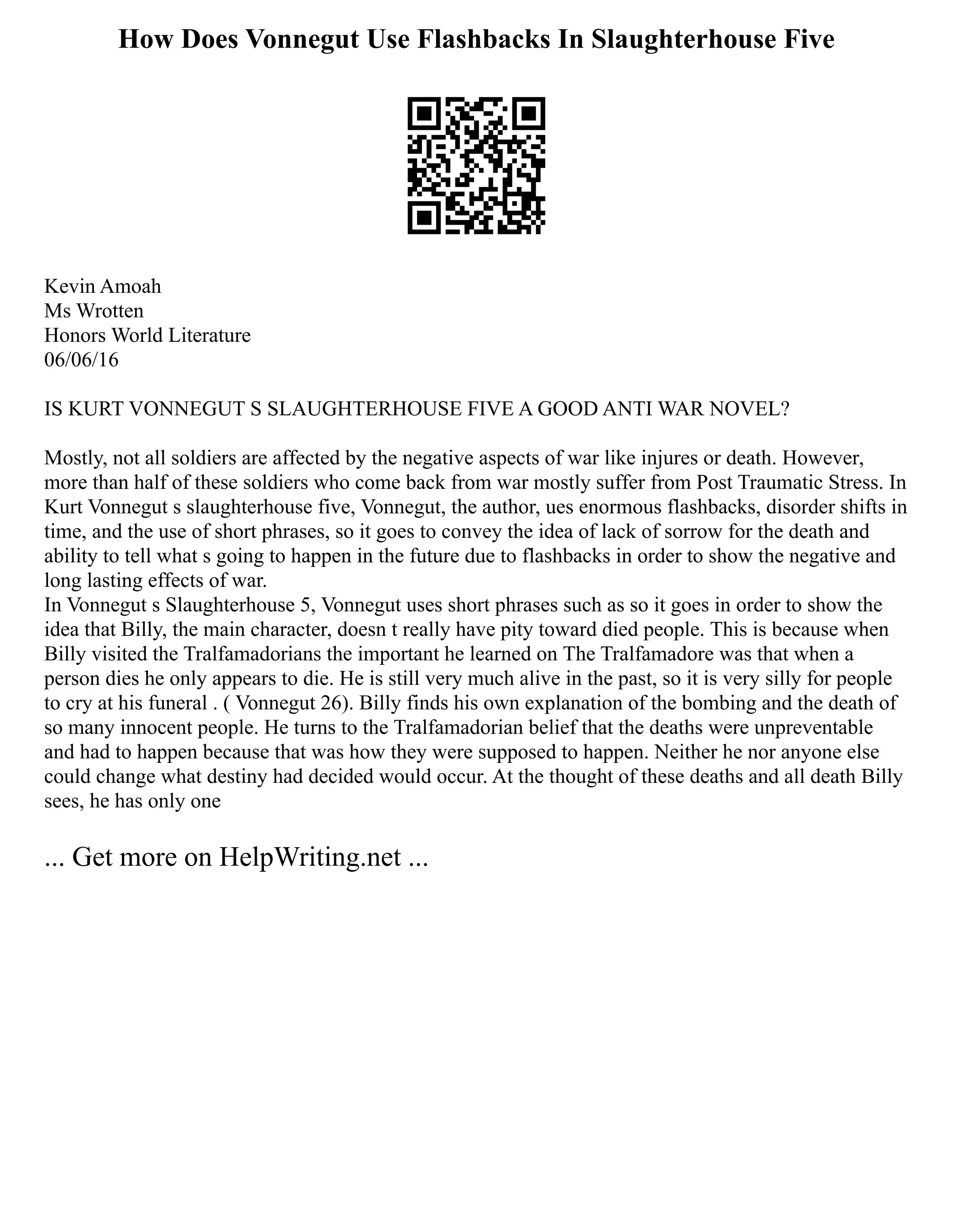 How Does Vonnegut Use Flashbacks In Slaughterhouse Five
Kevin Amoah
Ms Wrotten
Honors World Literature
06/06/16
IS KURT VONNEGUT S SLAUGHTERHOUSE FIVE A GOOD ANTI WAR NOVEL?
Mostly, not all soldiers are affected by the negative aspects of war like injures or death. However,
more than half of these soldiers who come back from war mostly suffer from Post Traumatic Stress. In
Kurt Vonnegut s slaughterhouse five, Vonnegut, the author, ues enormous flashbacks, disorder shifts in
time, and the use of short phrases, so it goes to convey the idea of lack of sorrow for the death and
ability to tell what s going to happen in the future due to flashbacks in order to show the negative and
long lasting effects of war.
In Vonnegut s Slaughterhouse 5, Vonnegut uses short phrases such as so it goes in order to show the
idea that Billy, the main character, doesn t really have pity toward died people. This is because when
Billy visited the Tralfamadorians the important he learned on The Tralfamadore was that when a
person dies he only appears to die. He is still very much alive in the past, so it is very silly for people
to cry at his funeral . ( Vonnegut 26). Billy finds his own explanation of the bombing and the death of
so many innocent people. He turns to the Tralfamadorian belief that the deaths were unpreventable
and had to happen because that was how they were supposed to happen. Neither he nor anyone else
could change what destiny had decided would occur. At the thought of these deaths and all death Billy
sees, he has only one
... Get more on HelpWriting.net ...
 
