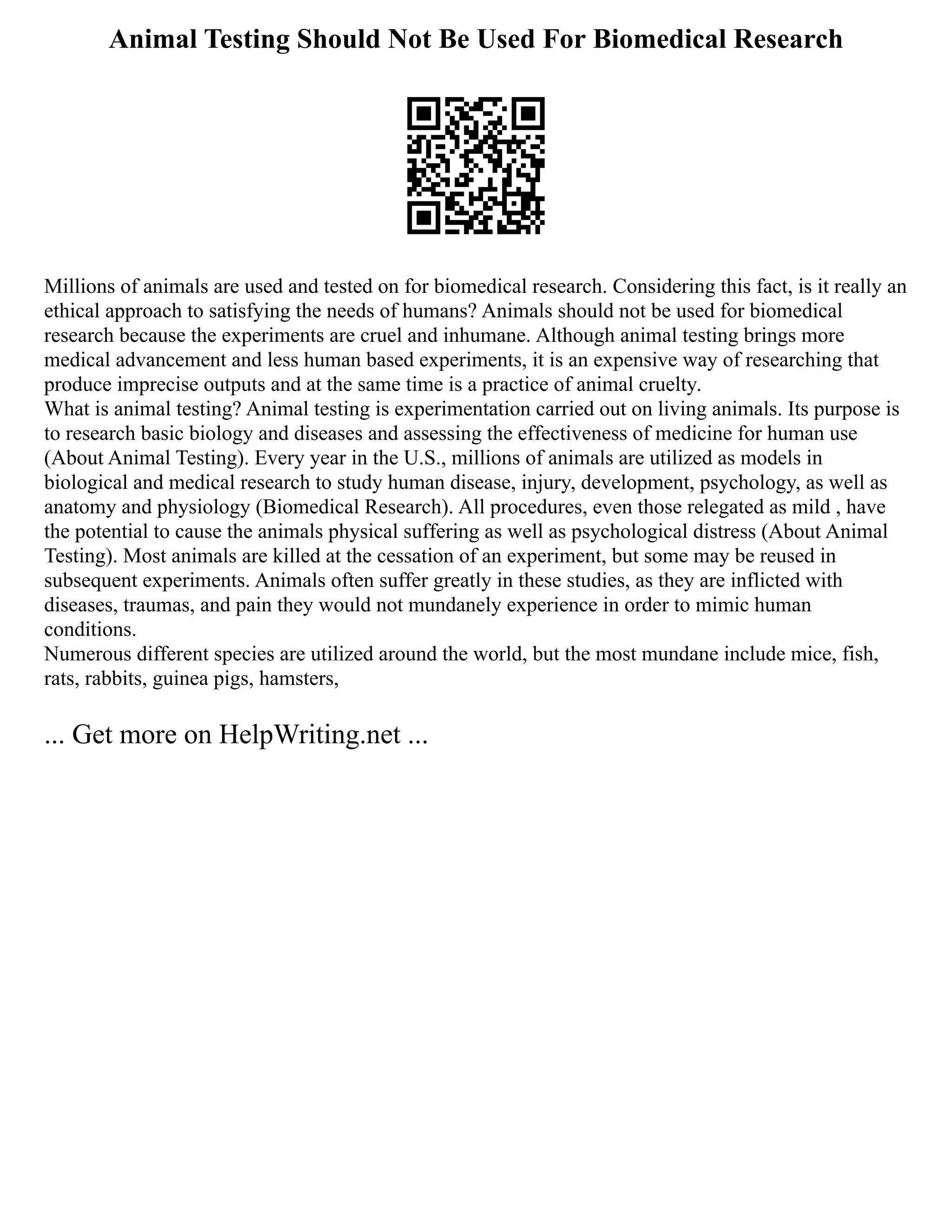 Animal Testing Should Not Be Used For Biomedical Research
Millions of animals are used and tested on for biomedical research. Considering this fact, is it really an
ethical approach to satisfying the needs of humans? Animals should not be used for biomedical
research because the experiments are cruel and inhumane. Although animal testing brings more
medical advancement and less human based experiments, it is an expensive way of researching that
produce imprecise outputs and at the same time is a practice of animal cruelty.
What is animal testing? Animal testing is experimentation carried out on living animals. Its purpose is
to research basic biology and diseases and assessing the effectiveness of medicine for human use
(About Animal Testing). Every year in the U.S., millions of animals are utilized as models in
biological and medical research to study human disease, injury, development, psychology, as well as
anatomy and physiology (Biomedical Research). All procedures, even those relegated as mild , have
the potential to cause the animals physical suffering as well as psychological distress (About Animal
Testing). Most animals are killed at the cessation of an experiment, but some may be reused in
subsequent experiments. Animals often suffer greatly in these studies, as they are inflicted with
diseases, traumas, and pain they would not mundanely experience in order to mimic human
conditions.
Numerous different species are utilized around the world, but the most mundane include mice, fish,
rats, rabbits, guinea pigs, hamsters,
... Get more on HelpWriting.net ...
 