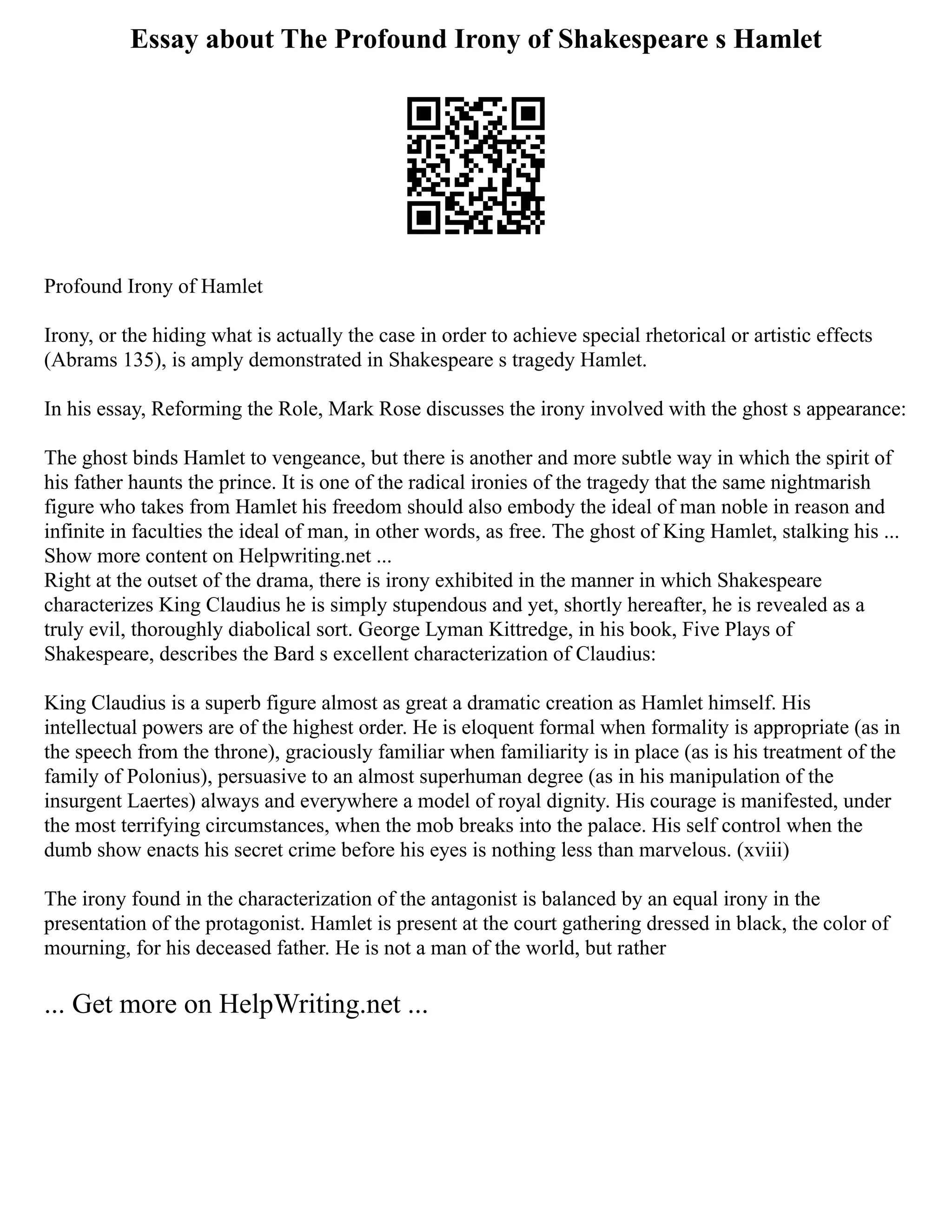 Essay about The Profound Irony of Shakespeare s Hamlet
Profound Irony of Hamlet
Irony, or the hiding what is actually the case in order to achieve special rhetorical or artistic effects
(Abrams 135), is amply demonstrated in Shakespeare s tragedy Hamlet.
In his essay, Reforming the Role, Mark Rose discusses the irony involved with the ghost s appearance:
The ghost binds Hamlet to vengeance, but there is another and more subtle way in which the spirit of
his father haunts the prince. It is one of the radical ironies of the tragedy that the same nightmarish
figure who takes from Hamlet his freedom should also embody the ideal of man noble in reason and
infinite in faculties the ideal of man, in other words, as free. The ghost of King Hamlet, stalking his ...
Show more content on Helpwriting.net ...
Right at the outset of the drama, there is irony exhibited in the manner in which Shakespeare
characterizes King Claudius he is simply stupendous and yet, shortly hereafter, he is revealed as a
truly evil, thoroughly diabolical sort. George Lyman Kittredge, in his book, Five Plays of
Shakespeare, describes the Bard s excellent characterization of Claudius:
King Claudius is a superb figure almost as great a dramatic creation as Hamlet himself. His
intellectual powers are of the highest order. He is eloquent formal when formality is appropriate (as in
the speech from the throne), graciously familiar when familiarity is in place (as is his treatment of the
family of Polonius), persuasive to an almost superhuman degree (as in his manipulation of the
insurgent Laertes) always and everywhere a model of royal dignity. His courage is manifested, under
the most terrifying circumstances, when the mob breaks into the palace. His self control when the
dumb show enacts his secret crime before his eyes is nothing less than marvelous. (xviii)
The irony found in the characterization of the antagonist is balanced by an equal irony in the
presentation of the protagonist. Hamlet is present at the court gathering dressed in black, the color of
mourning, for his deceased father. He is not a man of the world, but rather
... Get more on HelpWriting.net ...
 