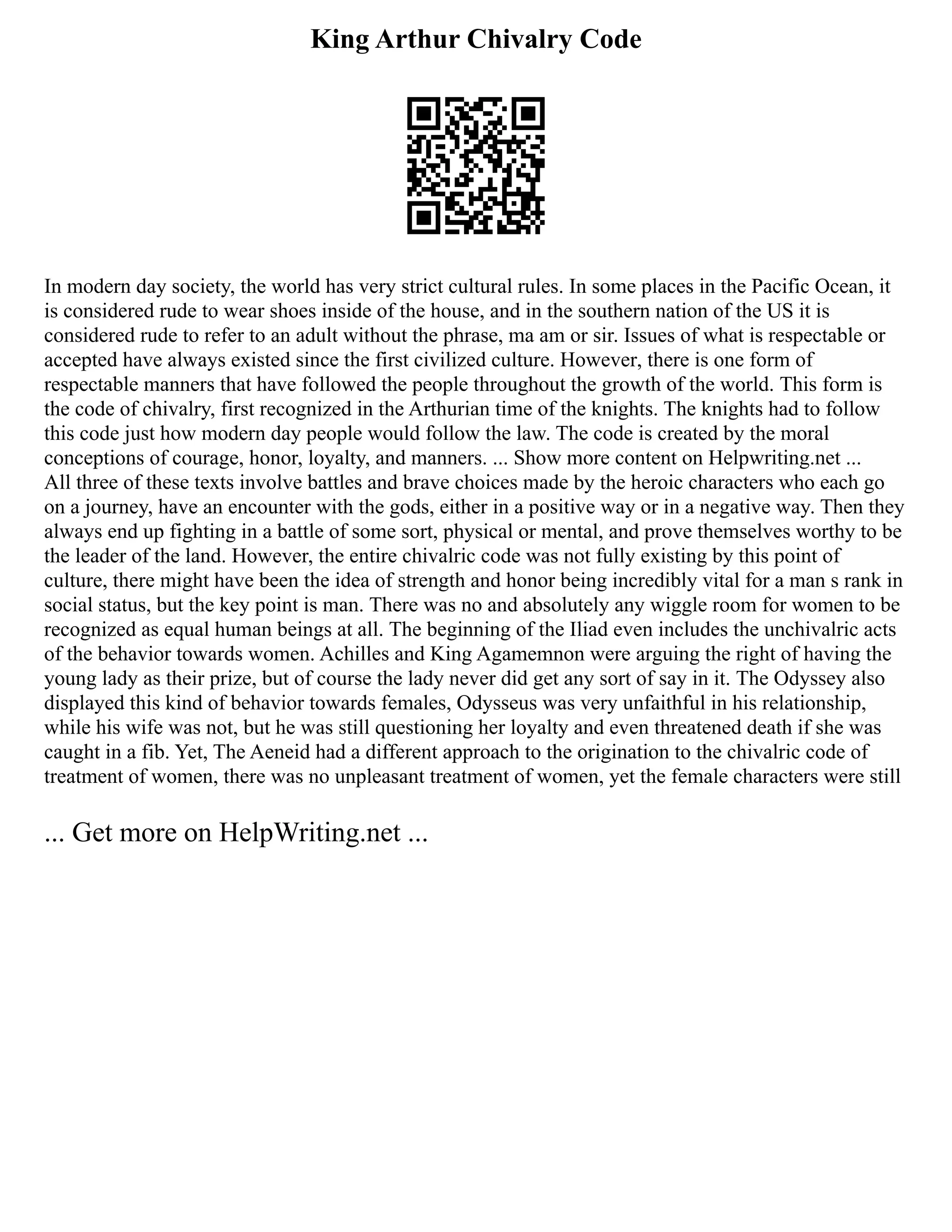King Arthur Chivalry Code
In modern day society, the world has very strict cultural rules. In some places in the Pacific Ocean, it
is considered rude to wear shoes inside of the house, and in the southern nation of the US it is
considered rude to refer to an adult without the phrase, ma am or sir. Issues of what is respectable or
accepted have always existed since the first civilized culture. However, there is one form of
respectable manners that have followed the people throughout the growth of the world. This form is
the code of chivalry, first recognized in the Arthurian time of the knights. The knights had to follow
this code just how modern day people would follow the law. The code is created by the moral
conceptions of courage, honor, loyalty, and manners. ... Show more content on Helpwriting.net ...
All three of these texts involve battles and brave choices made by the heroic characters who each go
on a journey, have an encounter with the gods, either in a positive way or in a negative way. Then they
always end up fighting in a battle of some sort, physical or mental, and prove themselves worthy to be
the leader of the land. However, the entire chivalric code was not fully existing by this point of
culture, there might have been the idea of strength and honor being incredibly vital for a man s rank in
social status, but the key point is man. There was no and absolutely any wiggle room for women to be
recognized as equal human beings at all. The beginning of the Iliad even includes the unchivalric acts
of the behavior towards women. Achilles and King Agamemnon were arguing the right of having the
young lady as their prize, but of course the lady never did get any sort of say in it. The Odyssey also
displayed this kind of behavior towards females, Odysseus was very unfaithful in his relationship,
while his wife was not, but he was still questioning her loyalty and even threatened death if she was
caught in a fib. Yet, The Aeneid had a different approach to the origination to the chivalric code of
treatment of women, there was no unpleasant treatment of women, yet the female characters were still
... Get more on HelpWriting.net ...
 