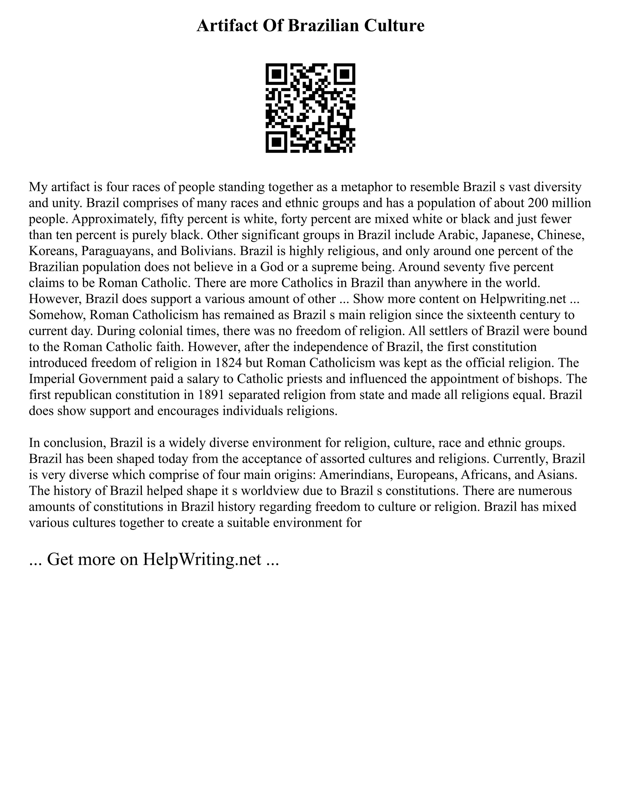 Artifact Of Brazilian Culture
My artifact is four races of people standing together as a metaphor to resemble Brazil s vast diversity
and unity. Brazil comprises of many races and ethnic groups and has a population of about 200 million
people. Approximately, fifty percent is white, forty percent are mixed white or black and just fewer
than ten percent is purely black. Other significant groups in Brazil include Arabic, Japanese, Chinese,
Koreans, Paraguayans, and Bolivians. Brazil is highly religious, and only around one percent of the
Brazilian population does not believe in a God or a supreme being. Around seventy five percent
claims to be Roman Catholic. There are more Catholics in Brazil than anywhere in the world.
However, Brazil does support a various amount of other ... Show more content on Helpwriting.net ...
Somehow, Roman Catholicism has remained as Brazil s main religion since the sixteenth century to
current day. During colonial times, there was no freedom of religion. All settlers of Brazil were bound
to the Roman Catholic faith. However, after the independence of Brazil, the first constitution
introduced freedom of religion in 1824 but Roman Catholicism was kept as the official religion. The
Imperial Government paid a salary to Catholic priests and influenced the appointment of bishops. The
first republican constitution in 1891 separated religion from state and made all religions equal. Brazil
does show support and encourages individuals religions.
In conclusion, Brazil is a widely diverse environment for religion, culture, race and ethnic groups.
Brazil has been shaped today from the acceptance of assorted cultures and religions. Currently, Brazil
is very diverse which comprise of four main origins: Amerindians, Europeans, Africans, and Asians.
The history of Brazil helped shape it s worldview due to Brazil s constitutions. There are numerous
amounts of constitutions in Brazil history regarding freedom to culture or religion. Brazil has mixed
various cultures together to create a suitable environment for
... Get more on HelpWriting.net ...
 