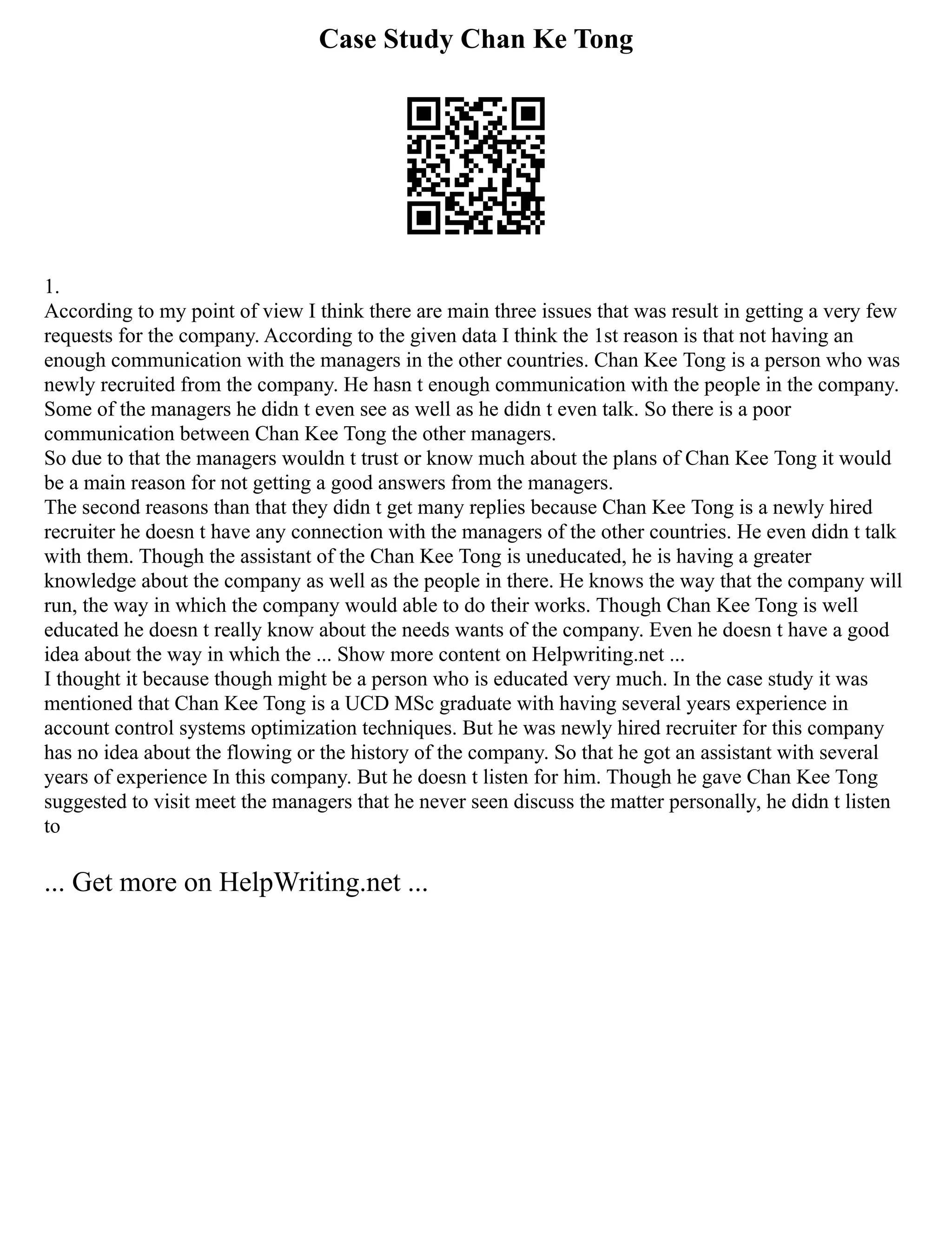 Case Study Chan Ke Tong
1.
According to my point of view I think there are main three issues that was result in getting a very few
requests for the company. According to the given data I think the 1st reason is that not having an
enough communication with the managers in the other countries. Chan Kee Tong is a person who was
newly recruited from the company. He hasn t enough communication with the people in the company.
Some of the managers he didn t even see as well as he didn t even talk. So there is a poor
communication between Chan Kee Tong the other managers.
So due to that the managers wouldn t trust or know much about the plans of Chan Kee Tong it would
be a main reason for not getting a good answers from the managers.
The second reasons than that they didn t get many replies because Chan Kee Tong is a newly hired
recruiter he doesn t have any connection with the managers of the other countries. He even didn t talk
with them. Though the assistant of the Chan Kee Tong is uneducated, he is having a greater
knowledge about the company as well as the people in there. He knows the way that the company will
run, the way in which the company would able to do their works. Though Chan Kee Tong is well
educated he doesn t really know about the needs wants of the company. Even he doesn t have a good
idea about the way in which the ... Show more content on Helpwriting.net ...
I thought it because though might be a person who is educated very much. In the case study it was
mentioned that Chan Kee Tong is a UCD MSc graduate with having several years experience in
account control systems optimization techniques. But he was newly hired recruiter for this company
has no idea about the flowing or the history of the company. So that he got an assistant with several
years of experience In this company. But he doesn t listen for him. Though he gave Chan Kee Tong
suggested to visit meet the managers that he never seen discuss the matter personally, he didn t listen
to
... Get more on HelpWriting.net ...
 