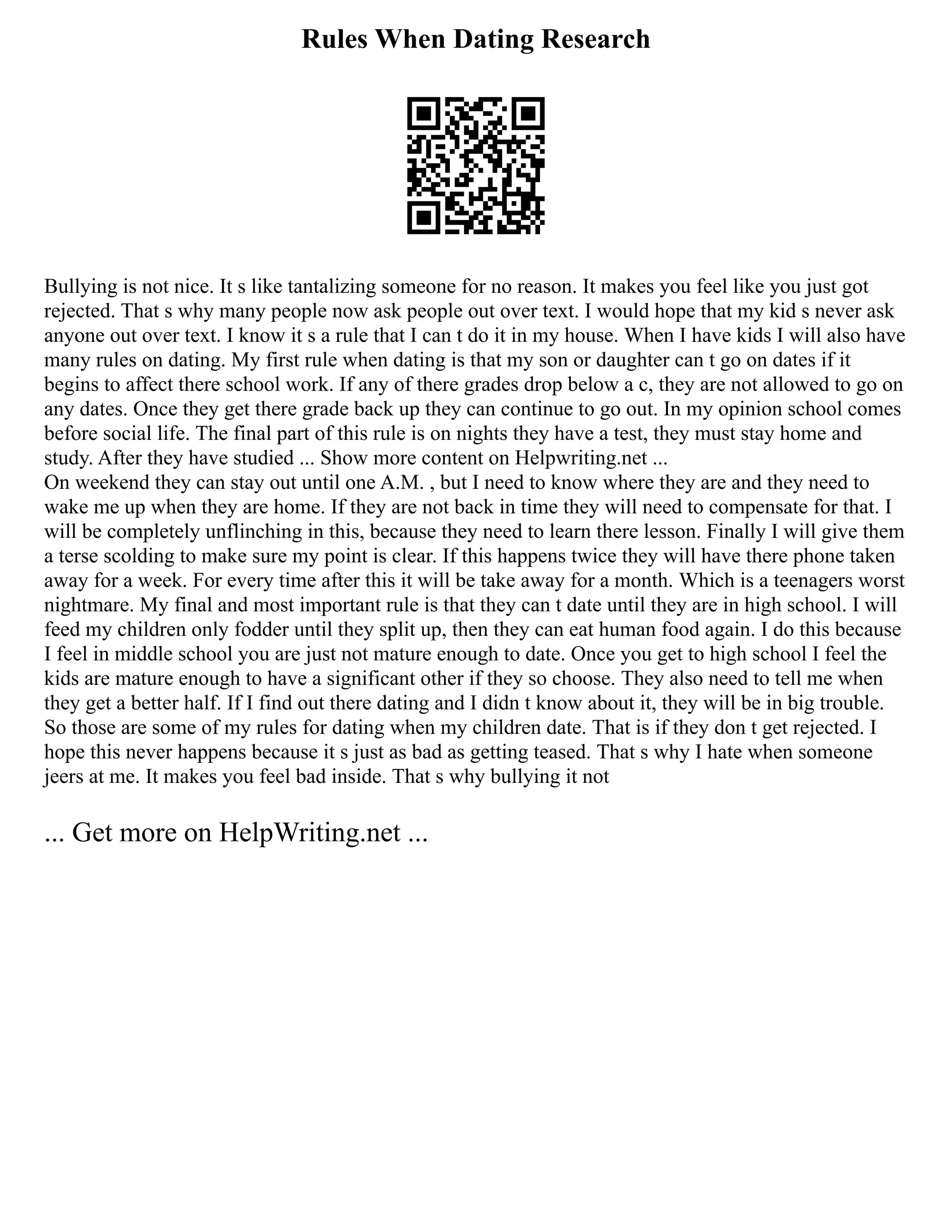 Rules When Dating Research
Bullying is not nice. It s like tantalizing someone for no reason. It makes you feel like you just got
rejected. That s why many people now ask people out over text. I would hope that my kid s never ask
anyone out over text. I know it s a rule that I can t do it in my house. When I have kids I will also have
many rules on dating. My first rule when dating is that my son or daughter can t go on dates if it
begins to affect there school work. If any of there grades drop below a c, they are not allowed to go on
any dates. Once they get there grade back up they can continue to go out. In my opinion school comes
before social life. The final part of this rule is on nights they have a test, they must stay home and
study. After they have studied ... Show more content on Helpwriting.net ...
On weekend they can stay out until one A.M. , but I need to know where they are and they need to
wake me up when they are home. If they are not back in time they will need to compensate for that. I
will be completely unflinching in this, because they need to learn there lesson. Finally I will give them
a terse scolding to make sure my point is clear. If this happens twice they will have there phone taken
away for a week. For every time after this it will be take away for a month. Which is a teenagers worst
nightmare. My final and most important rule is that they can t date until they are in high school. I will
feed my children only fodder until they split up, then they can eat human food again. I do this because
I feel in middle school you are just not mature enough to date. Once you get to high school I feel the
kids are mature enough to have a significant other if they so choose. They also need to tell me when
they get a better half. If I find out there dating and I didn t know about it, they will be in big trouble.
So those are some of my rules for dating when my children date. That is if they don t get rejected. I
hope this never happens because it s just as bad as getting teased. That s why I hate when someone
jeers at me. It makes you feel bad inside. That s why bullying it not
... Get more on HelpWriting.net ...
 