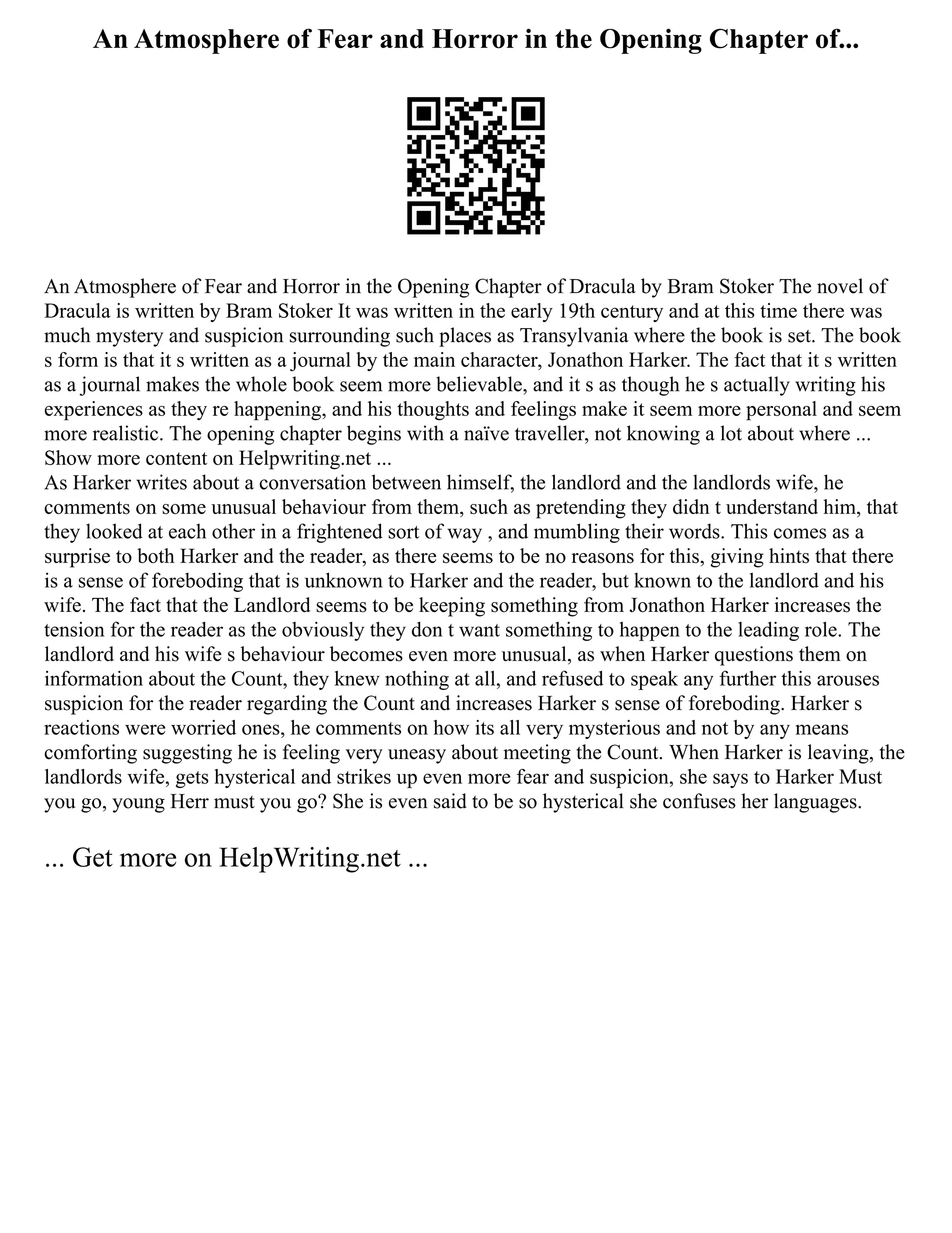 An Atmosphere of Fear and Horror in the Opening Chapter of...
An Atmosphere of Fear and Horror in the Opening Chapter of Dracula by Bram Stoker The novel of
Dracula is written by Bram Stoker It was written in the early 19th century and at this time there was
much mystery and suspicion surrounding such places as Transylvania where the book is set. The book
s form is that it s written as a journal by the main character, Jonathon Harker. The fact that it s written
as a journal makes the whole book seem more believable, and it s as though he s actually writing his
experiences as they re happening, and his thoughts and feelings make it seem more personal and seem
more realistic. The opening chapter begins with a naïve traveller, not knowing a lot about where ...
Show more content on Helpwriting.net ...
As Harker writes about a conversation between himself, the landlord and the landlords wife, he
comments on some unusual behaviour from them, such as pretending they didn t understand him, that
they looked at each other in a frightened sort of way , and mumbling their words. This comes as a
surprise to both Harker and the reader, as there seems to be no reasons for this, giving hints that there
is a sense of foreboding that is unknown to Harker and the reader, but known to the landlord and his
wife. The fact that the Landlord seems to be keeping something from Jonathon Harker increases the
tension for the reader as the obviously they don t want something to happen to the leading role. The
landlord and his wife s behaviour becomes even more unusual, as when Harker questions them on
information about the Count, they knew nothing at all, and refused to speak any further this arouses
suspicion for the reader regarding the Count and increases Harker s sense of foreboding. Harker s
reactions were worried ones, he comments on how its all very mysterious and not by any means
comforting suggesting he is feeling very uneasy about meeting the Count. When Harker is leaving, the
landlords wife, gets hysterical and strikes up even more fear and suspicion, she says to Harker Must
you go, young Herr must you go? She is even said to be so hysterical she confuses her languages.
... Get more on HelpWriting.net ...
 