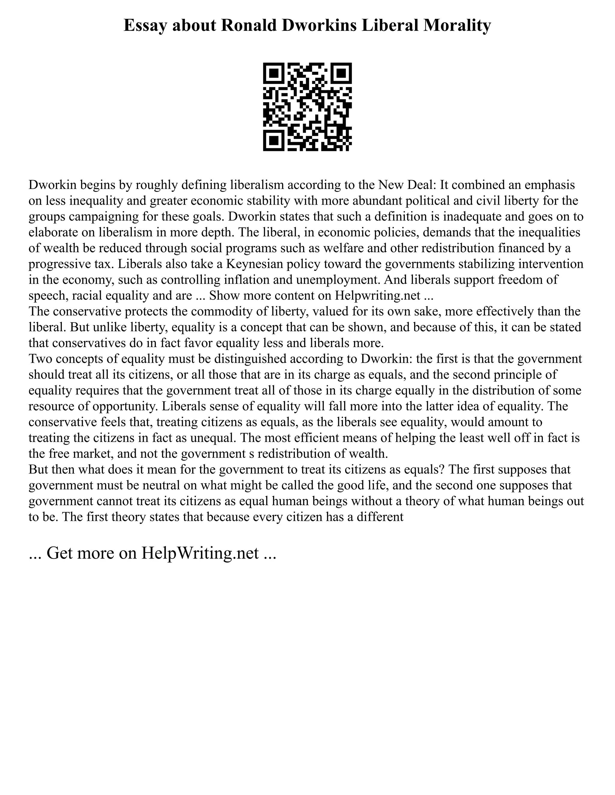Essay about Ronald Dworkins Liberal Morality
Dworkin begins by roughly defining liberalism according to the New Deal: It combined an emphasis
on less inequality and greater economic stability with more abundant political and civil liberty for the
groups campaigning for these goals. Dworkin states that such a definition is inadequate and goes on to
elaborate on liberalism in more depth. The liberal, in economic policies, demands that the inequalities
of wealth be reduced through social programs such as welfare and other redistribution financed by a
progressive tax. Liberals also take a Keynesian policy toward the governments stabilizing intervention
in the economy, such as controlling inflation and unemployment. And liberals support freedom of
speech, racial equality and are ... Show more content on Helpwriting.net ...
The conservative protects the commodity of liberty, valued for its own sake, more effectively than the
liberal. But unlike liberty, equality is a concept that can be shown, and because of this, it can be stated
that conservatives do in fact favor equality less and liberals more.
Two concepts of equality must be distinguished according to Dworkin: the first is that the government
should treat all its citizens, or all those that are in its charge as equals, and the second principle of
equality requires that the government treat all of those in its charge equally in the distribution of some
resource of opportunity. Liberals sense of equality will fall more into the latter idea of equality. The
conservative feels that, treating citizens as equals, as the liberals see equality, would amount to
treating the citizens in fact as unequal. The most efficient means of helping the least well off in fact is
the free market, and not the government s redistribution of wealth.
But then what does it mean for the government to treat its citizens as equals? The first supposes that
government must be neutral on what might be called the good life, and the second one supposes that
government cannot treat its citizens as equal human beings without a theory of what human beings out
to be. The first theory states that because every citizen has a different
... Get more on HelpWriting.net ...
 