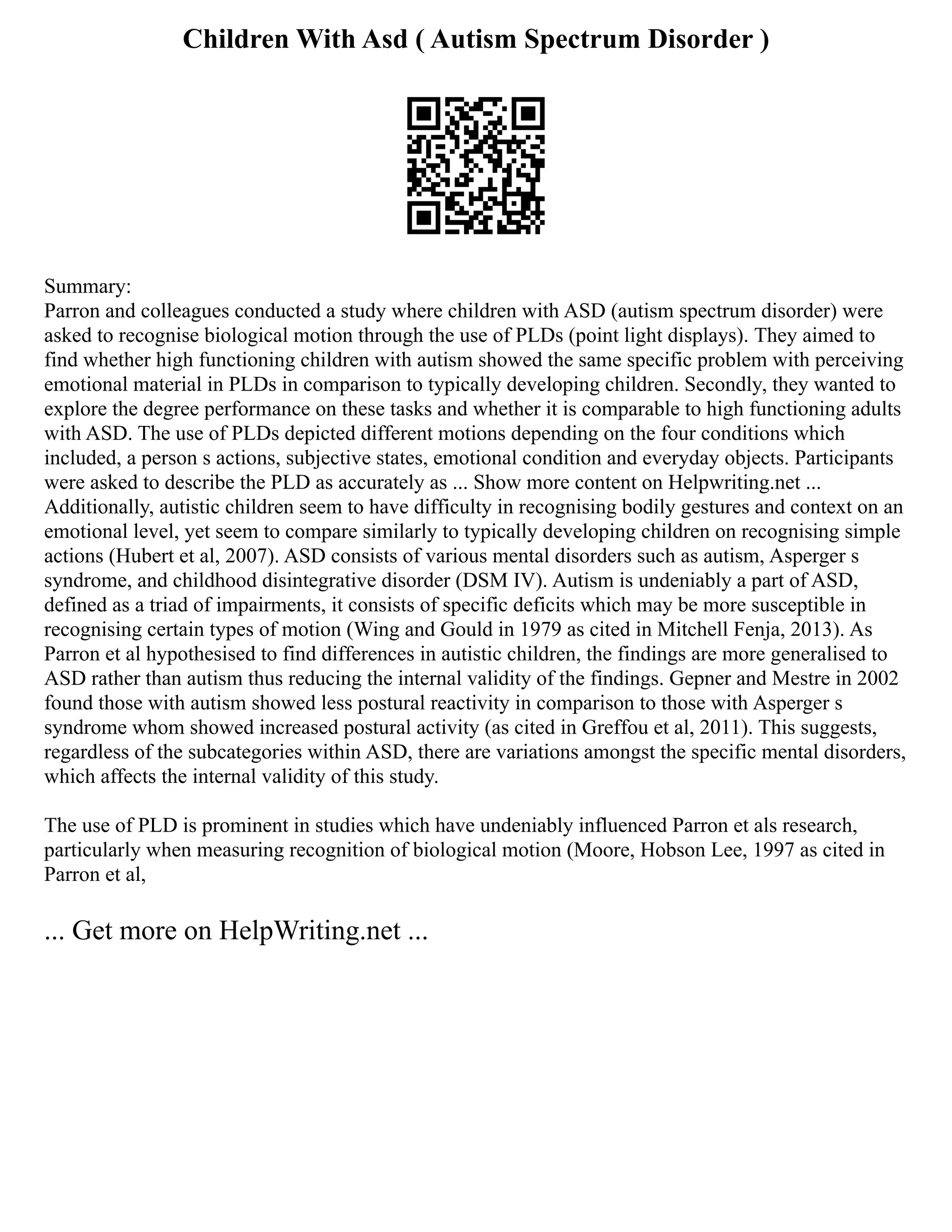 Children With Asd ( Autism Spectrum Disorder )
Summary:
Parron and colleagues conducted a study where children with ASD (autism spectrum disorder) were
asked to recognise biological motion through the use of PLDs (point light displays). They aimed to
find whether high functioning children with autism showed the same specific problem with perceiving
emotional material in PLDs in comparison to typically developing children. Secondly, they wanted to
explore the degree performance on these tasks and whether it is comparable to high functioning adults
with ASD. The use of PLDs depicted different motions depending on the four conditions which
included, a person s actions, subjective states, emotional condition and everyday objects. Participants
were asked to describe the PLD as accurately as ... Show more content on Helpwriting.net ...
Additionally, autistic children seem to have difficulty in recognising bodily gestures and context on an
emotional level, yet seem to compare similarly to typically developing children on recognising simple
actions (Hubert et al, 2007). ASD consists of various mental disorders such as autism, Asperger s
syndrome, and childhood disintegrative disorder (DSM IV). Autism is undeniably a part of ASD,
defined as a triad of impairments, it consists of specific deficits which may be more susceptible in
recognising certain types of motion (Wing and Gould in 1979 as cited in Mitchell Fenja, 2013). As
Parron et al hypothesised to find differences in autistic children, the findings are more generalised to
ASD rather than autism thus reducing the internal validity of the findings. Gepner and Mestre in 2002
found those with autism showed less postural reactivity in comparison to those with Asperger s
syndrome whom showed increased postural activity (as cited in Greffou et al, 2011). This suggests,
regardless of the subcategories within ASD, there are variations amongst the specific mental disorders,
which affects the internal validity of this study.
The use of PLD is prominent in studies which have undeniably influenced Parron et als research,
particularly when measuring recognition of biological motion (Moore, Hobson Lee, 1997 as cited in
Parron et al,
... Get more on HelpWriting.net ...
 
