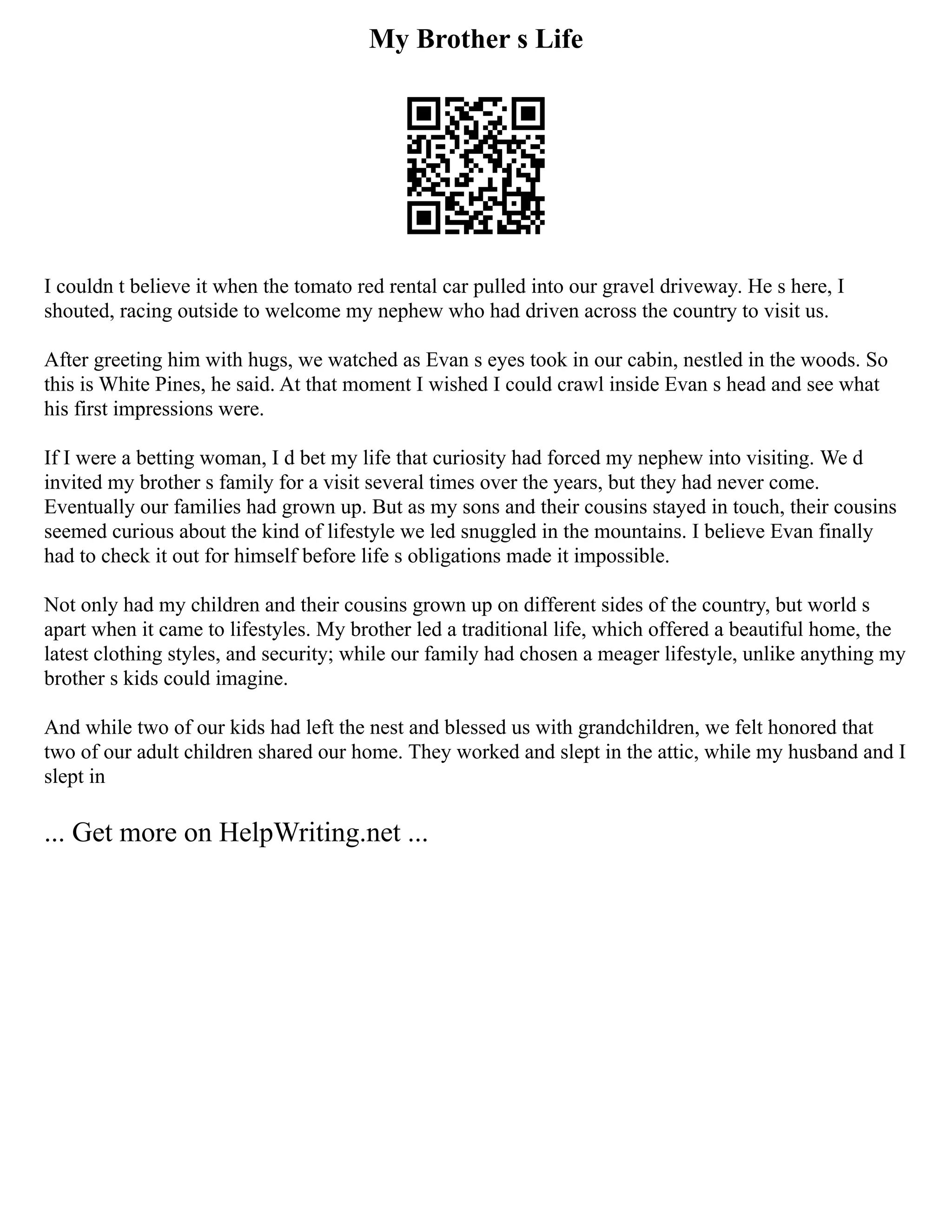 My Brother s Life
I couldn t believe it when the tomato red rental car pulled into our gravel driveway. He s here, I
shouted, racing outside to welcome my nephew who had driven across the country to visit us.
After greeting him with hugs, we watched as Evan s eyes took in our cabin, nestled in the woods. So
this is White Pines, he said. At that moment I wished I could crawl inside Evan s head and see what
his first impressions were.
If I were a betting woman, I d bet my life that curiosity had forced my nephew into visiting. We d
invited my brother s family for a visit several times over the years, but they had never come.
Eventually our families had grown up. But as my sons and their cousins stayed in touch, their cousins
seemed curious about the kind of lifestyle we led snuggled in the mountains. I believe Evan finally
had to check it out for himself before life s obligations made it impossible.
Not only had my children and their cousins grown up on different sides of the country, but world s
apart when it came to lifestyles. My brother led a traditional life, which offered a beautiful home, the
latest clothing styles, and security; while our family had chosen a meager lifestyle, unlike anything my
brother s kids could imagine.
And while two of our kids had left the nest and blessed us with grandchildren, we felt honored that
two of our adult children shared our home. They worked and slept in the attic, while my husband and I
slept in
... Get more on HelpWriting.net ...
 