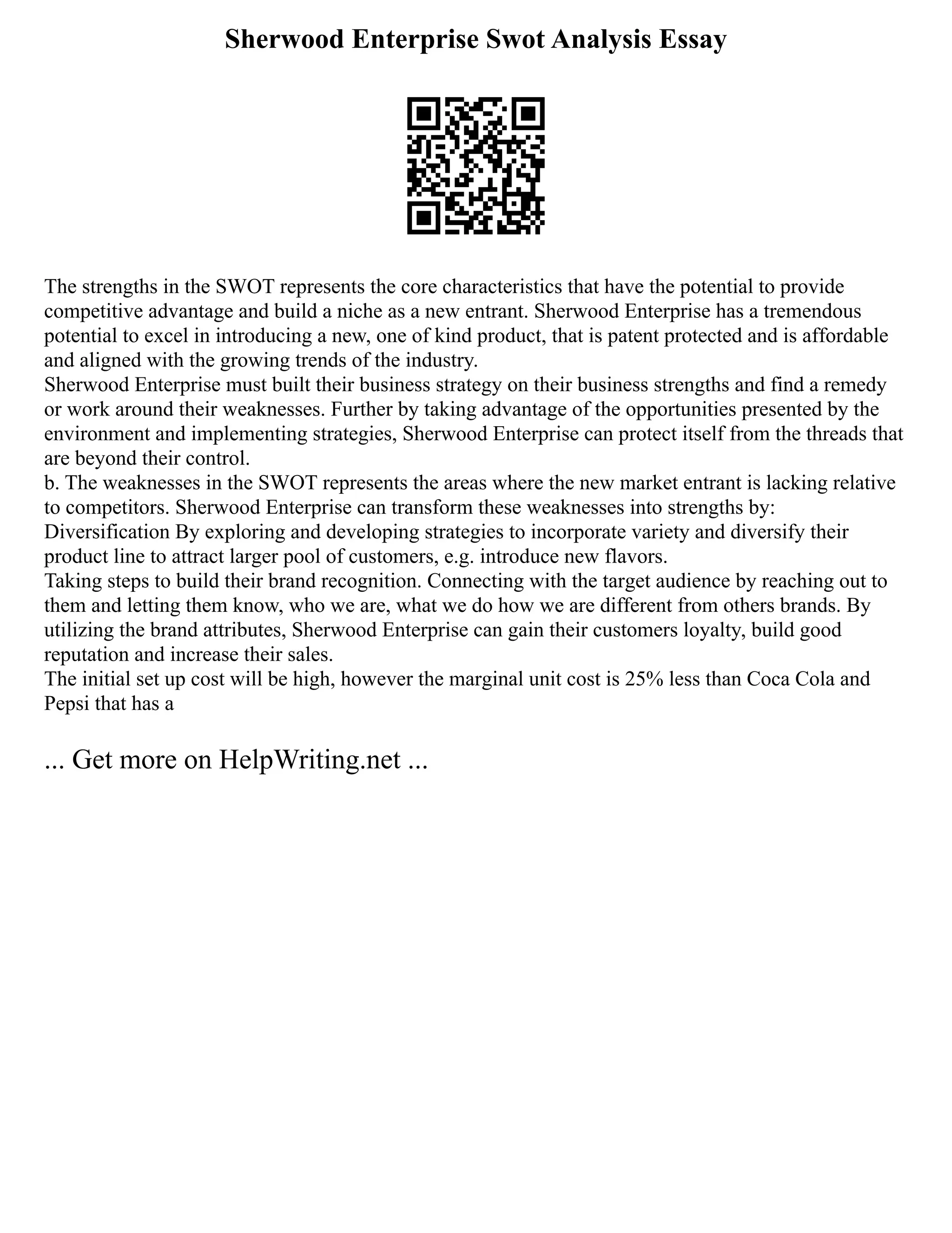 Sherwood Enterprise Swot Analysis Essay
The strengths in the SWOT represents the core characteristics that have the potential to provide
competitive advantage and build a niche as a new entrant. Sherwood Enterprise has a tremendous
potential to excel in introducing a new, one of kind product, that is patent protected and is affordable
and aligned with the growing trends of the industry.
Sherwood Enterprise must built their business strategy on their business strengths and find a remedy
or work around their weaknesses. Further by taking advantage of the opportunities presented by the
environment and implementing strategies, Sherwood Enterprise can protect itself from the threads that
are beyond their control.
b. The weaknesses in the SWOT represents the areas where the new market entrant is lacking relative
to competitors. Sherwood Enterprise can transform these weaknesses into strengths by:
Diversification By exploring and developing strategies to incorporate variety and diversify their
product line to attract larger pool of customers, e.g. introduce new flavors.
Taking steps to build their brand recognition. Connecting with the target audience by reaching out to
them and letting them know, who we are, what we do how we are different from others brands. By
utilizing the brand attributes, Sherwood Enterprise can gain their customers loyalty, build good
reputation and increase their sales.
The initial set up cost will be high, however the marginal unit cost is 25% less than Coca Cola and
Pepsi that has a
... Get more on HelpWriting.net ...
 