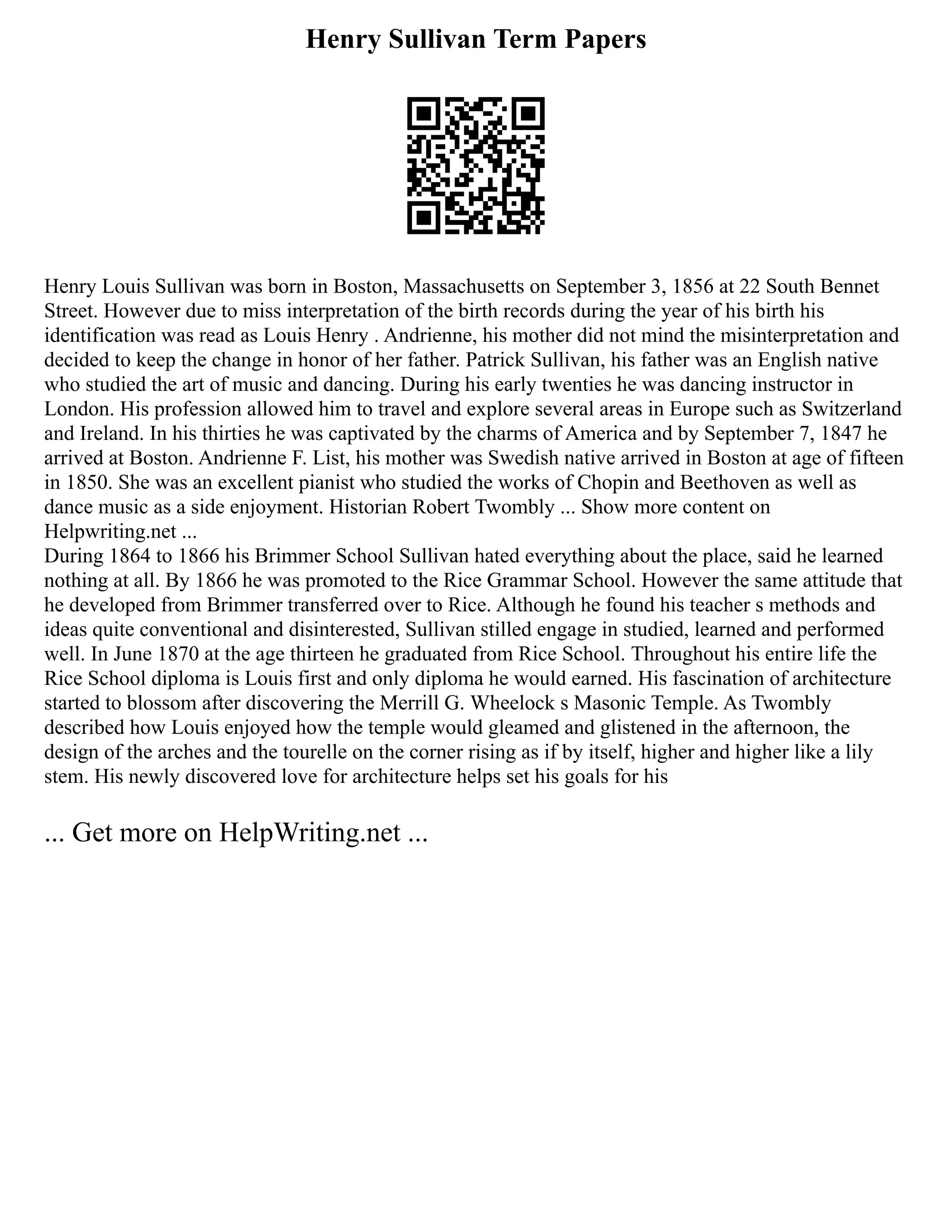 Henry Sullivan Term Papers
Henry Louis Sullivan was born in Boston, Massachusetts on September 3, 1856 at 22 South Bennet
Street. However due to miss interpretation of the birth records during the year of his birth his
identification was read as Louis Henry . Andrienne, his mother did not mind the misinterpretation and
decided to keep the change in honor of her father. Patrick Sullivan, his father was an English native
who studied the art of music and dancing. During his early twenties he was dancing instructor in
London. His profession allowed him to travel and explore several areas in Europe such as Switzerland
and Ireland. In his thirties he was captivated by the charms of America and by September 7, 1847 he
arrived at Boston. Andrienne F. List, his mother was Swedish native arrived in Boston at age of fifteen
in 1850. She was an excellent pianist who studied the works of Chopin and Beethoven as well as
dance music as a side enjoyment. Historian Robert Twombly ... Show more content on
Helpwriting.net ...
During 1864 to 1866 his Brimmer School Sullivan hated everything about the place, said he learned
nothing at all. By 1866 he was promoted to the Rice Grammar School. However the same attitude that
he developed from Brimmer transferred over to Rice. Although he found his teacher s methods and
ideas quite conventional and disinterested, Sullivan stilled engage in studied, learned and performed
well. In June 1870 at the age thirteen he graduated from Rice School. Throughout his entire life the
Rice School diploma is Louis first and only diploma he would earned. His fascination of architecture
started to blossom after discovering the Merrill G. Wheelock s Masonic Temple. As Twombly
described how Louis enjoyed how the temple would gleamed and glistened in the afternoon, the
design of the arches and the tourelle on the corner rising as if by itself, higher and higher like a lily
stem. His newly discovered love for architecture helps set his goals for his
... Get more on HelpWriting.net ...
 