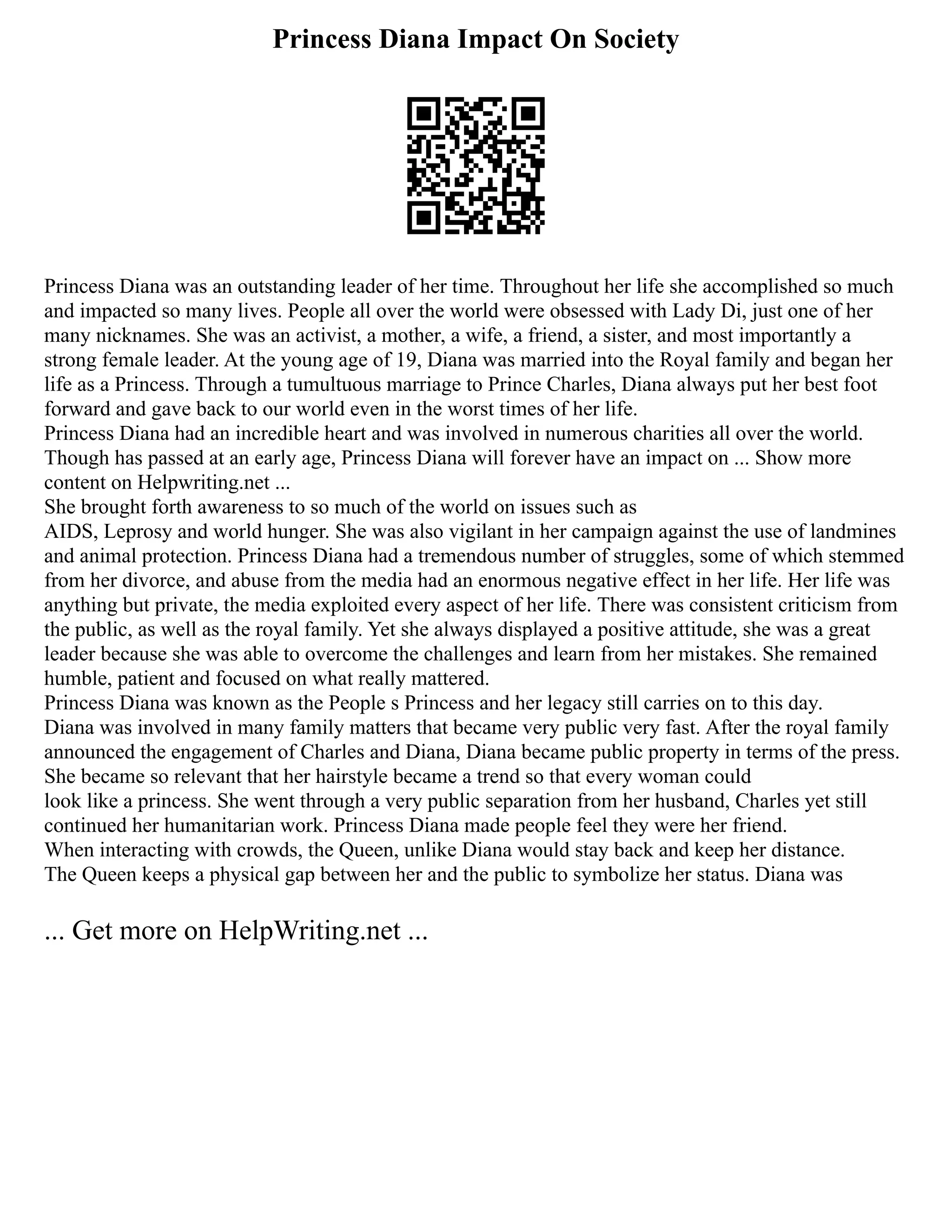 Princess Diana Impact On Society
Princess Diana was an outstanding leader of her time. Throughout her life she accomplished so much
and impacted so many lives. People all over the world were obsessed with Lady Di, just one of her
many nicknames. She was an activist, a mother, a wife, a friend, a sister, and most importantly a
strong female leader. At the young age of 19, Diana was married into the Royal family and began her
life as a Princess. Through a tumultuous marriage to Prince Charles, Diana always put her best foot
forward and gave back to our world even in the worst times of her life.
Princess Diana had an incredible heart and was involved in numerous charities all over the world.
Though has passed at an early age, Princess Diana will forever have an impact on ... Show more
content on Helpwriting.net ...
She brought forth awareness to so much of the world on issues such as
AIDS, Leprosy and world hunger. She was also vigilant in her campaign against the use of landmines
and animal protection. Princess Diana had a tremendous number of struggles, some of which stemmed
from her divorce, and abuse from the media had an enormous negative effect in her life. Her life was
anything but private, the media exploited every aspect of her life. There was consistent criticism from
the public, as well as the royal family. Yet she always displayed a positive attitude, she was a great
leader because she was able to overcome the challenges and learn from her mistakes. She remained
humble, patient and focused on what really mattered.
Princess Diana was known as the People s Princess and her legacy still carries on to this day.
Diana was involved in many family matters that became very public very fast. After the royal family
announced the engagement of Charles and Diana, Diana became public property in terms of the press.
She became so relevant that her hairstyle became a trend so that every woman could
look like a princess. She went through a very public separation from her husband, Charles yet still
continued her humanitarian work. Princess Diana made people feel they were her friend.
When interacting with crowds, the Queen, unlike Diana would stay back and keep her distance.
The Queen keeps a physical gap between her and the public to symbolize her status. Diana was
... Get more on HelpWriting.net ...
 