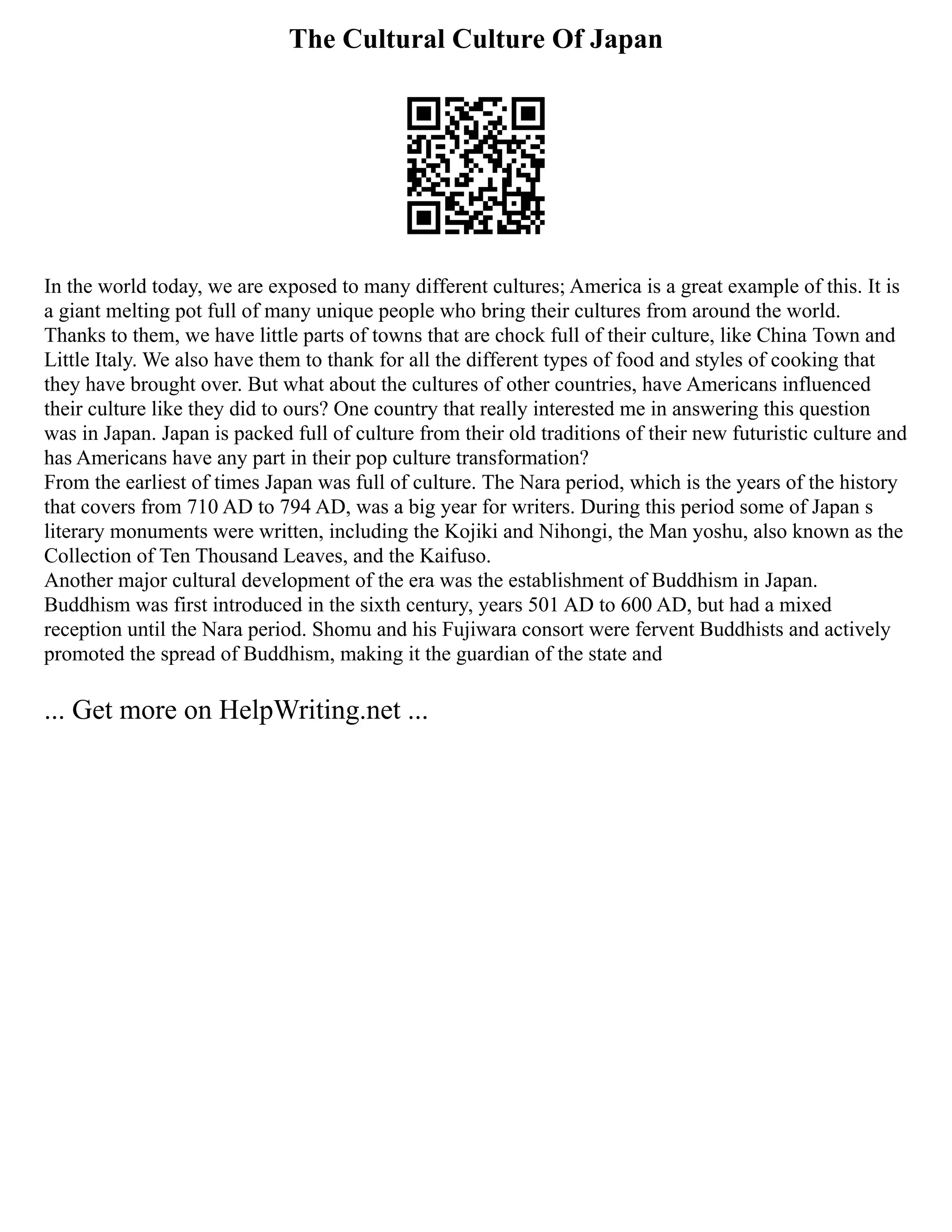 The Cultural Culture Of Japan
In the world today, we are exposed to many different cultures; America is a great example of this. It is
a giant melting pot full of many unique people who bring their cultures from around the world.
Thanks to them, we have little parts of towns that are chock full of their culture, like China Town and
Little Italy. We also have them to thank for all the different types of food and styles of cooking that
they have brought over. But what about the cultures of other countries, have Americans influenced
their culture like they did to ours? One country that really interested me in answering this question
was in Japan. Japan is packed full of culture from their old traditions of their new futuristic culture and
has Americans have any part in their pop culture transformation?
From the earliest of times Japan was full of culture. The Nara period, which is the years of the history
that covers from 710 AD to 794 AD, was a big year for writers. During this period some of Japan s
literary monuments were written, including the Kojiki and Nihongi, the Man yoshu, also known as the
Collection of Ten Thousand Leaves, and the Kaifuso.
Another major cultural development of the era was the establishment of Buddhism in Japan.
Buddhism was first introduced in the sixth century, years 501 AD to 600 AD, but had a mixed
reception until the Nara period. Shomu and his Fujiwara consort were fervent Buddhists and actively
promoted the spread of Buddhism, making it the guardian of the state and
... Get more on HelpWriting.net ...
 
