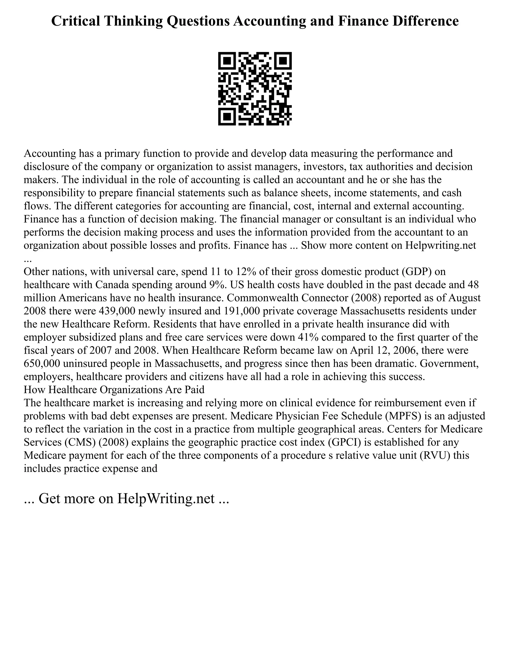 Critical Thinking Questions Accounting and Finance Difference
Accounting has a primary function to provide and develop data measuring the performance and
disclosure of the company or organization to assist managers, investors, tax authorities and decision
makers. The individual in the role of accounting is called an accountant and he or she has the
responsibility to prepare financial statements such as balance sheets, income statements, and cash
flows. The different categories for accounting are financial, cost, internal and external accounting.
Finance has a function of decision making. The financial manager or consultant is an individual who
performs the decision making process and uses the information provided from the accountant to an
organization about possible losses and profits. Finance has ... Show more content on Helpwriting.net
...
Other nations, with universal care, spend 11 to 12% of their gross domestic product (GDP) on
healthcare with Canada spending around 9%. US health costs have doubled in the past decade and 48
million Americans have no health insurance. Commonwealth Connector (2008) reported as of August
2008 there were 439,000 newly insured and 191,000 private coverage Massachusetts residents under
the new Healthcare Reform. Residents that have enrolled in a private health insurance did with
employer subsidized plans and free care services were down 41% compared to the first quarter of the
fiscal years of 2007 and 2008. When Healthcare Reform became law on April 12, 2006, there were
650,000 uninsured people in Massachusetts, and progress since then has been dramatic. Government,
employers, healthcare providers and citizens have all had a role in achieving this success.
How Healthcare Organizations Are Paid
The healthcare market is increasing and relying more on clinical evidence for reimbursement even if
problems with bad debt expenses are present. Medicare Physician Fee Schedule (MPFS) is an adjusted
to reflect the variation in the cost in a practice from multiple geographical areas. Centers for Medicare
Services (CMS) (2008) explains the geographic practice cost index (GPCI) is established for any
Medicare payment for each of the three components of a procedure s relative value unit (RVU) this
includes practice expense and
... Get more on HelpWriting.net ...
 