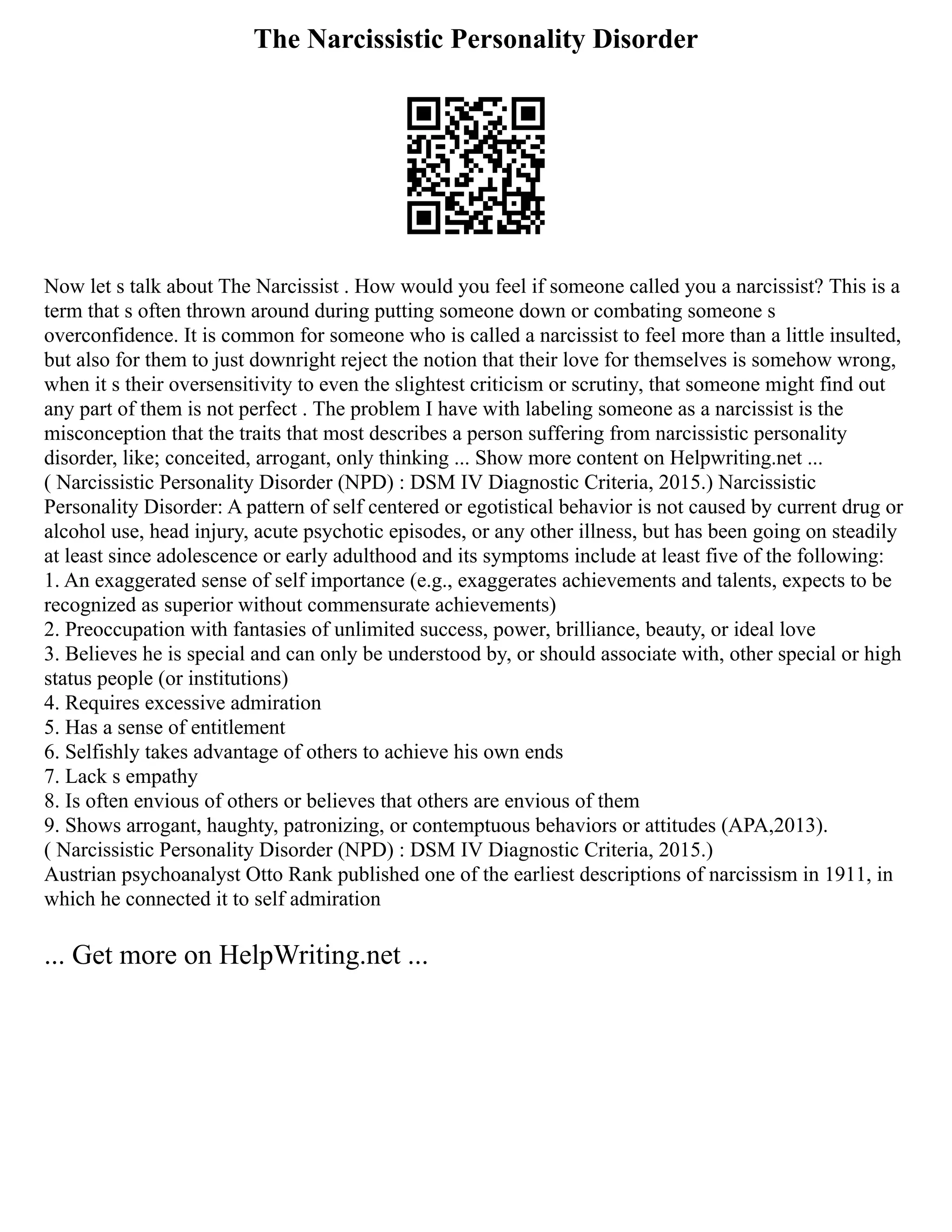 The Narcissistic Personality Disorder
Now let s talk about The Narcissist . How would you feel if someone called you a narcissist? This is a
term that s often thrown around during putting someone down or combating someone s
overconfidence. It is common for someone who is called a narcissist to feel more than a little insulted,
but also for them to just downright reject the notion that their love for themselves is somehow wrong,
when it s their oversensitivity to even the slightest criticism or scrutiny, that someone might find out
any part of them is not perfect . The problem I have with labeling someone as a narcissist is the
misconception that the traits that most describes a person suffering from narcissistic personality
disorder, like; conceited, arrogant, only thinking ... Show more content on Helpwriting.net ...
( Narcissistic Personality Disorder (NPD) : DSM IV Diagnostic Criteria, 2015.) Narcissistic
Personality Disorder: A pattern of self centered or egotistical behavior is not caused by current drug or
alcohol use, head injury, acute psychotic episodes, or any other illness, but has been going on steadily
at least since adolescence or early adulthood and its symptoms include at least five of the following:
1. An exaggerated sense of self importance (e.g., exaggerates achievements and talents, expects to be
recognized as superior without commensurate achievements)
2. Preoccupation with fantasies of unlimited success, power, brilliance, beauty, or ideal love
3. Believes he is special and can only be understood by, or should associate with, other special or high
status people (or institutions)
4. Requires excessive admiration
5. Has a sense of entitlement
6. Selfishly takes advantage of others to achieve his own ends
7. Lack s empathy
8. Is often envious of others or believes that others are envious of them
9. Shows arrogant, haughty, patronizing, or contemptuous behaviors or attitudes (APA,2013).
( Narcissistic Personality Disorder (NPD) : DSM IV Diagnostic Criteria, 2015.)
Austrian psychoanalyst Otto Rank published one of the earliest descriptions of narcissism in 1911, in
which he connected it to self admiration
... Get more on HelpWriting.net ...
 
