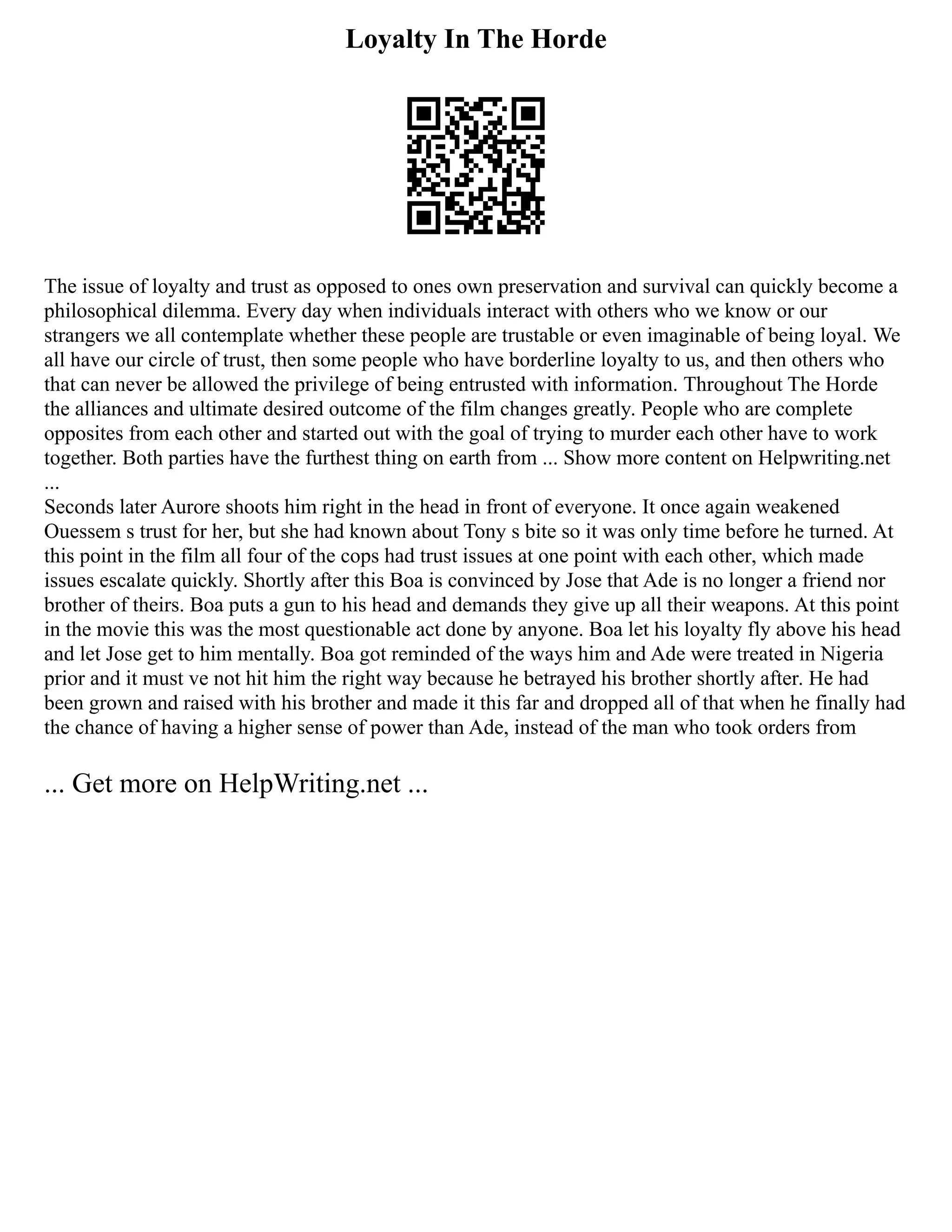 Loyalty In The Horde
The issue of loyalty and trust as opposed to ones own preservation and survival can quickly become a
philosophical dilemma. Every day when individuals interact with others who we know or our
strangers we all contemplate whether these people are trustable or even imaginable of being loyal. We
all have our circle of trust, then some people who have borderline loyalty to us, and then others who
that can never be allowed the privilege of being entrusted with information. Throughout The Horde
the alliances and ultimate desired outcome of the film changes greatly. People who are complete
opposites from each other and started out with the goal of trying to murder each other have to work
together. Both parties have the furthest thing on earth from ... Show more content on Helpwriting.net
...
Seconds later Aurore shoots him right in the head in front of everyone. It once again weakened
Ouessem s trust for her, but she had known about Tony s bite so it was only time before he turned. At
this point in the film all four of the cops had trust issues at one point with each other, which made
issues escalate quickly. Shortly after this Boa is convinced by Jose that Ade is no longer a friend nor
brother of theirs. Boa puts a gun to his head and demands they give up all their weapons. At this point
in the movie this was the most questionable act done by anyone. Boa let his loyalty fly above his head
and let Jose get to him mentally. Boa got reminded of the ways him and Ade were treated in Nigeria
prior and it must ve not hit him the right way because he betrayed his brother shortly after. He had
been grown and raised with his brother and made it this far and dropped all of that when he finally had
the chance of having a higher sense of power than Ade, instead of the man who took orders from
... Get more on HelpWriting.net ...
 