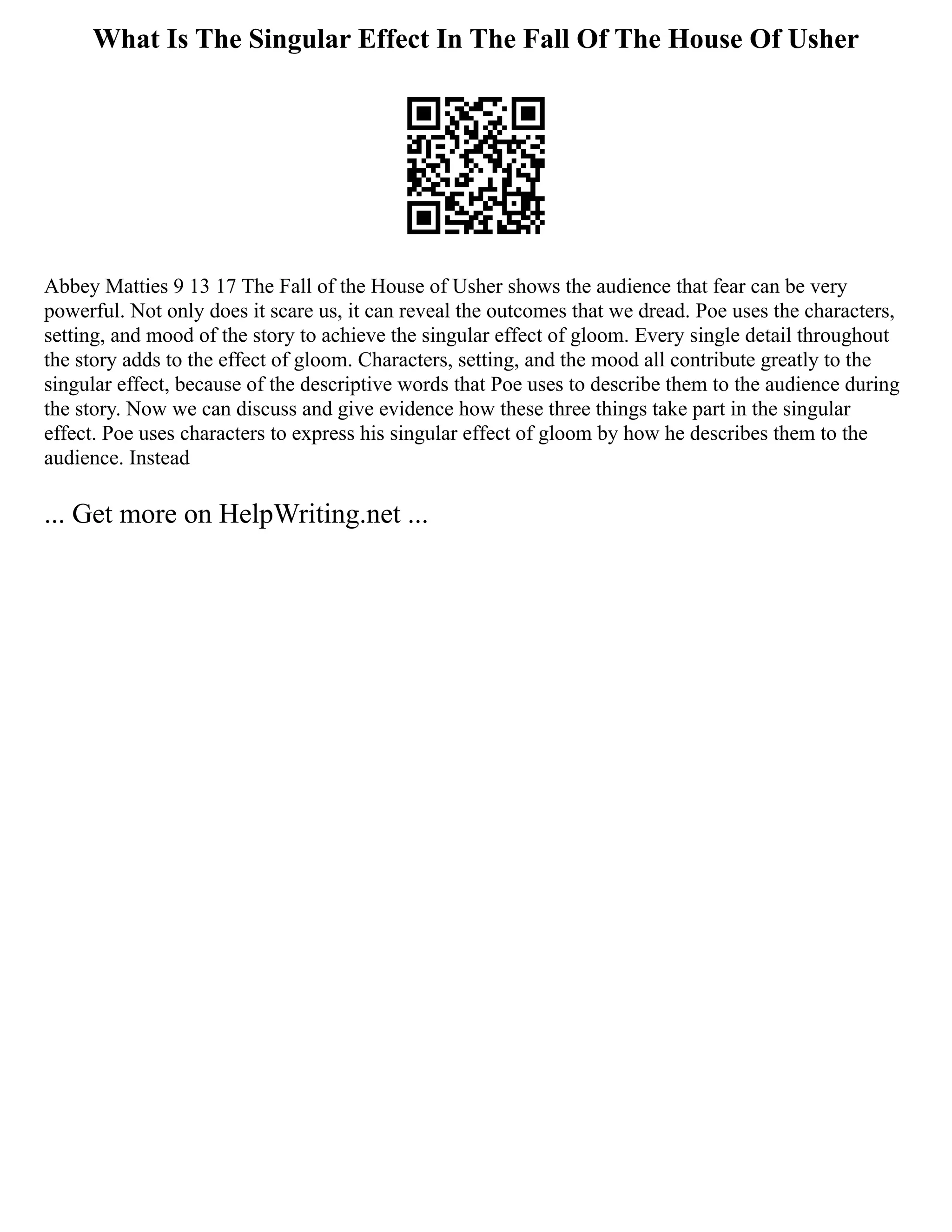 What Is The Singular Effect In The Fall Of The House Of Usher
Abbey Matties 9 13 17 The Fall of the House of Usher shows the audience that fear can be very
powerful. Not only does it scare us, it can reveal the outcomes that we dread. Poe uses the characters,
setting, and mood of the story to achieve the singular effect of gloom. Every single detail throughout
the story adds to the effect of gloom. Characters, setting, and the mood all contribute greatly to the
singular effect, because of the descriptive words that Poe uses to describe them to the audience during
the story. Now we can discuss and give evidence how these three things take part in the singular
effect. Poe uses characters to express his singular effect of gloom by how he describes them to the
audience. Instead
... Get more on HelpWriting.net ...
 
