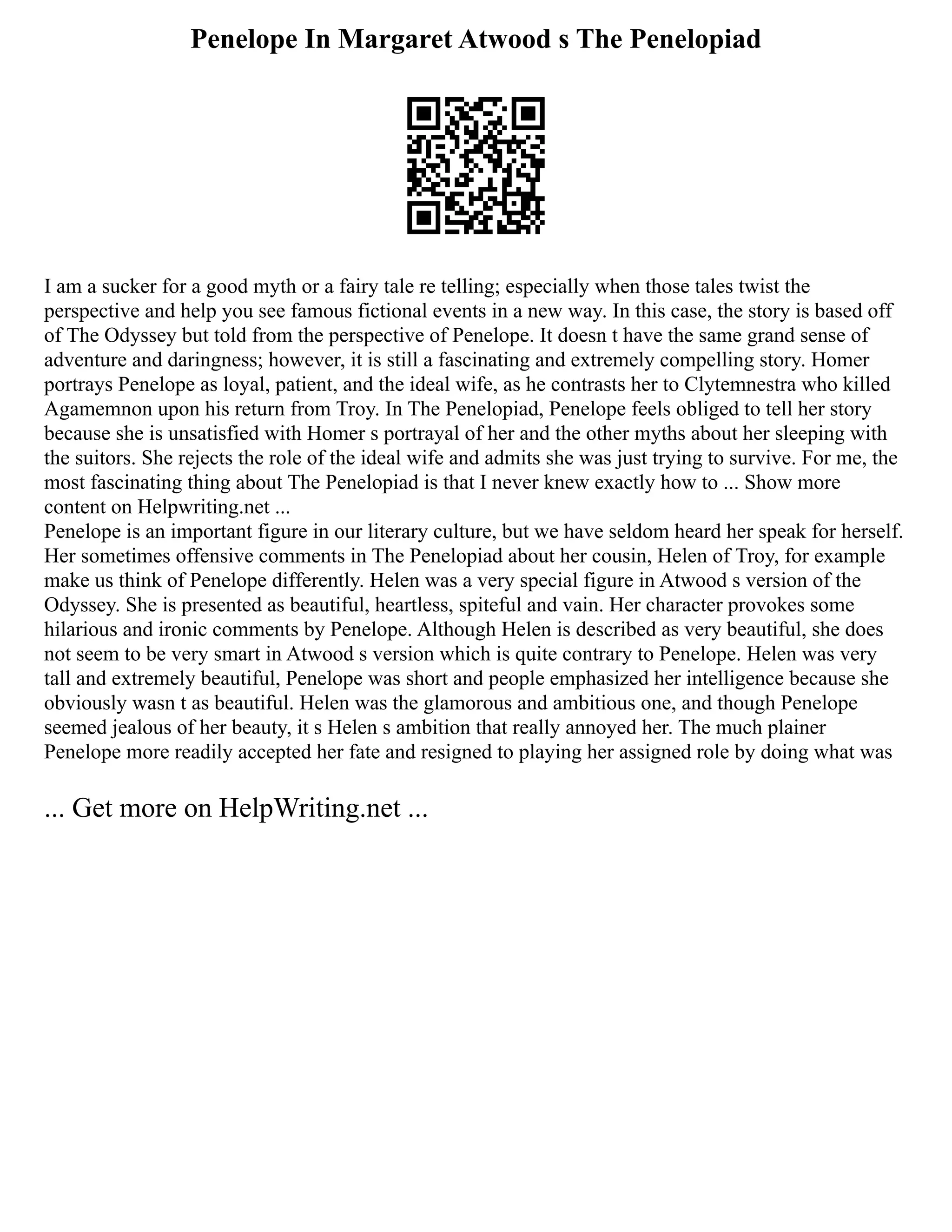 Penelope In Margaret Atwood s The Penelopiad
I am a sucker for a good myth or a fairy tale re telling; especially when those tales twist the
perspective and help you see famous fictional events in a new way. In this case, the story is based off
of The Odyssey but told from the perspective of Penelope. It doesn t have the same grand sense of
adventure and daringness; however, it is still a fascinating and extremely compelling story. Homer
portrays Penelope as loyal, patient, and the ideal wife, as he contrasts her to Clytemnestra who killed
Agamemnon upon his return from Troy. In The Penelopiad, Penelope feels obliged to tell her story
because she is unsatisfied with Homer s portrayal of her and the other myths about her sleeping with
the suitors. She rejects the role of the ideal wife and admits she was just trying to survive. For me, the
most fascinating thing about The Penelopiad is that I never knew exactly how to ... Show more
content on Helpwriting.net ...
Penelope is an important figure in our literary culture, but we have seldom heard her speak for herself.
Her sometimes offensive comments in The Penelopiad about her cousin, Helen of Troy, for example
make us think of Penelope differently. Helen was a very special figure in Atwood s version of the
Odyssey. She is presented as beautiful, heartless, spiteful and vain. Her character provokes some
hilarious and ironic comments by Penelope. Although Helen is described as very beautiful, she does
not seem to be very smart in Atwood s version which is quite contrary to Penelope. Helen was very
tall and extremely beautiful, Penelope was short and people emphasized her intelligence because she
obviously wasn t as beautiful. Helen was the glamorous and ambitious one, and though Penelope
seemed jealous of her beauty, it s Helen s ambition that really annoyed her. The much plainer
Penelope more readily accepted her fate and resigned to playing her assigned role by doing what was
... Get more on HelpWriting.net ...
 