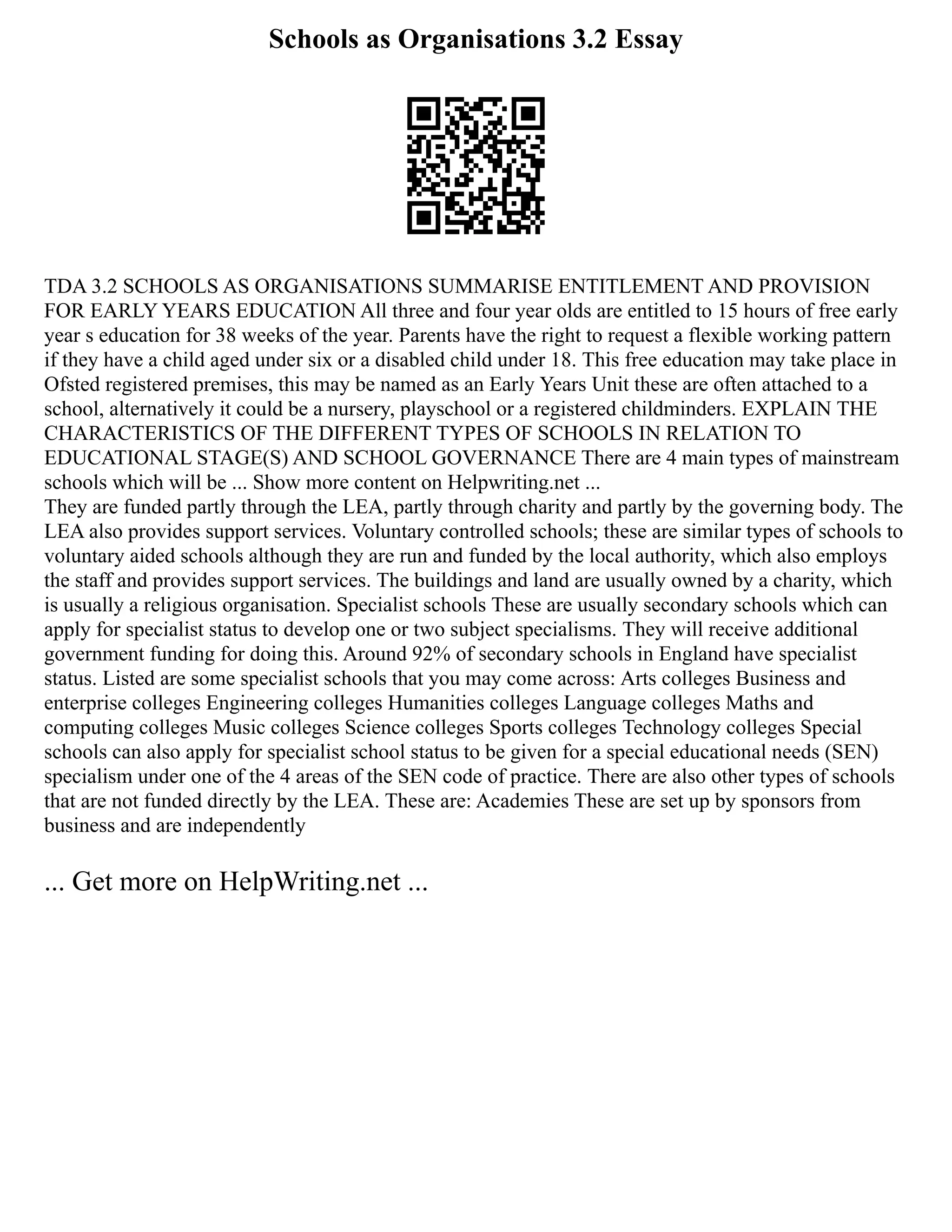 Schools as Organisations 3.2 Essay
TDA 3.2 SCHOOLS AS ORGANISATIONS SUMMARISE ENTITLEMENT AND PROVISION
FOR EARLY YEARS EDUCATION All three and four year olds are entitled to 15 hours of free early
year s education for 38 weeks of the year. Parents have the right to request a flexible working pattern
if they have a child aged under six or a disabled child under 18. This free education may take place in
Ofsted registered premises, this may be named as an Early Years Unit these are often attached to a
school, alternatively it could be a nursery, playschool or a registered childminders. EXPLAIN THE
CHARACTERISTICS OF THE DIFFERENT TYPES OF SCHOOLS IN RELATION TO
EDUCATIONAL STAGE(S) AND SCHOOL GOVERNANCE There are 4 main types of mainstream
schools which will be ... Show more content on Helpwriting.net ...
They are funded partly through the LEA, partly through charity and partly by the governing body. The
LEA also provides support services. Voluntary controlled schools; these are similar types of schools to
voluntary aided schools although they are run and funded by the local authority, which also employs
the staff and provides support services. The buildings and land are usually owned by a charity, which
is usually a religious organisation. Specialist schools These are usually secondary schools which can
apply for specialist status to develop one or two subject specialisms. They will receive additional
government funding for doing this. Around 92% of secondary schools in England have specialist
status. Listed are some specialist schools that you may come across: Arts colleges Business and
enterprise colleges Engineering colleges Humanities colleges Language colleges Maths and
computing colleges Music colleges Science colleges Sports colleges Technology colleges Special
schools can also apply for specialist school status to be given for a special educational needs (SEN)
specialism under one of the 4 areas of the SEN code of practice. There are also other types of schools
that are not funded directly by the LEA. These are: Academies These are set up by sponsors from
business and are independently
... Get more on HelpWriting.net ...
 