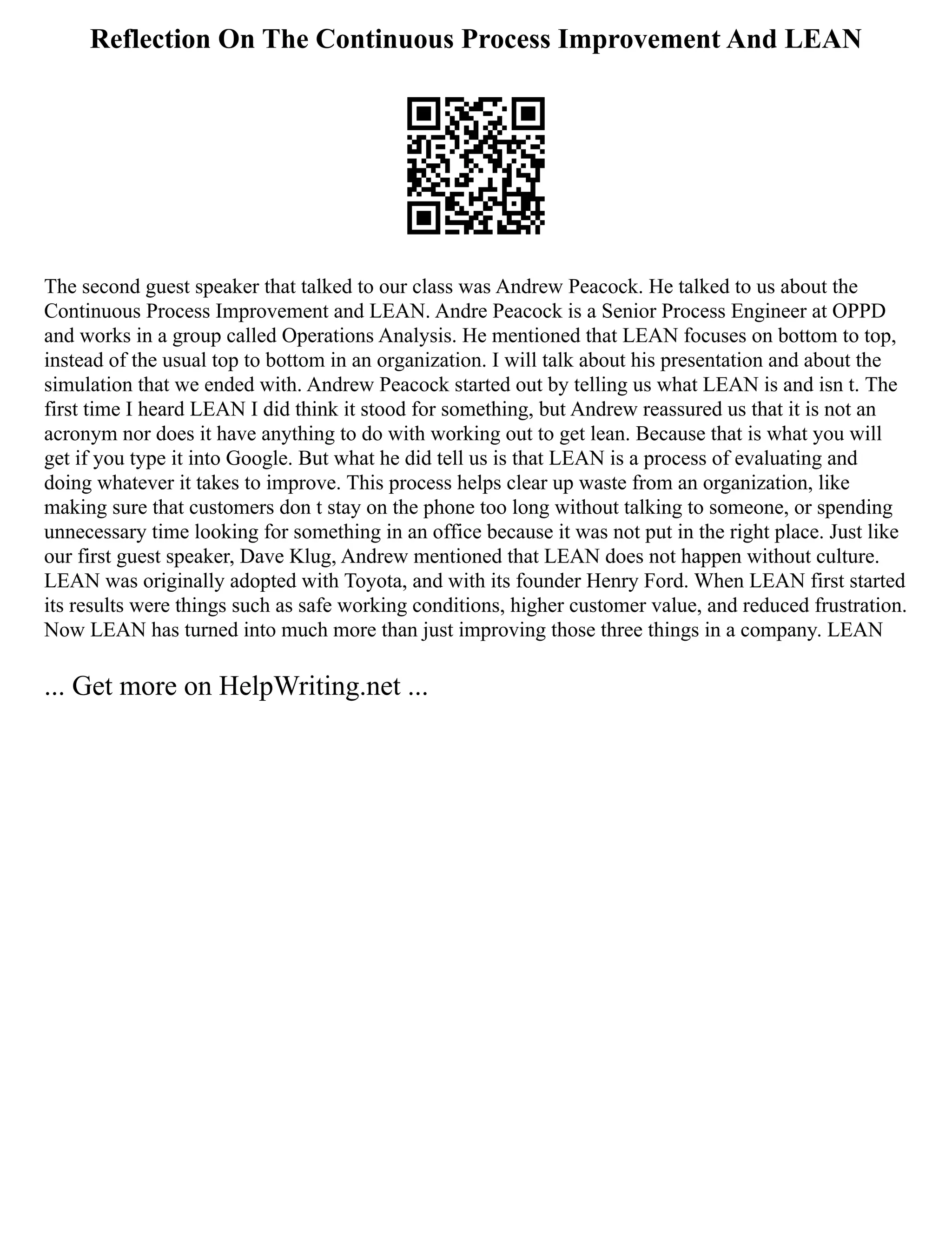 Reflection On The Continuous Process Improvement And LEAN
The second guest speaker that talked to our class was Andrew Peacock. He talked to us about the
Continuous Process Improvement and LEAN. Andre Peacock is a Senior Process Engineer at OPPD
and works in a group called Operations Analysis. He mentioned that LEAN focuses on bottom to top,
instead of the usual top to bottom in an organization. I will talk about his presentation and about the
simulation that we ended with. Andrew Peacock started out by telling us what LEAN is and isn t. The
first time I heard LEAN I did think it stood for something, but Andrew reassured us that it is not an
acronym nor does it have anything to do with working out to get lean. Because that is what you will
get if you type it into Google. But what he did tell us is that LEAN is a process of evaluating and
doing whatever it takes to improve. This process helps clear up waste from an organization, like
making sure that customers don t stay on the phone too long without talking to someone, or spending
unnecessary time looking for something in an office because it was not put in the right place. Just like
our first guest speaker, Dave Klug, Andrew mentioned that LEAN does not happen without culture.
LEAN was originally adopted with Toyota, and with its founder Henry Ford. When LEAN first started
its results were things such as safe working conditions, higher customer value, and reduced frustration.
Now LEAN has turned into much more than just improving those three things in a company. LEAN
... Get more on HelpWriting.net ...
 