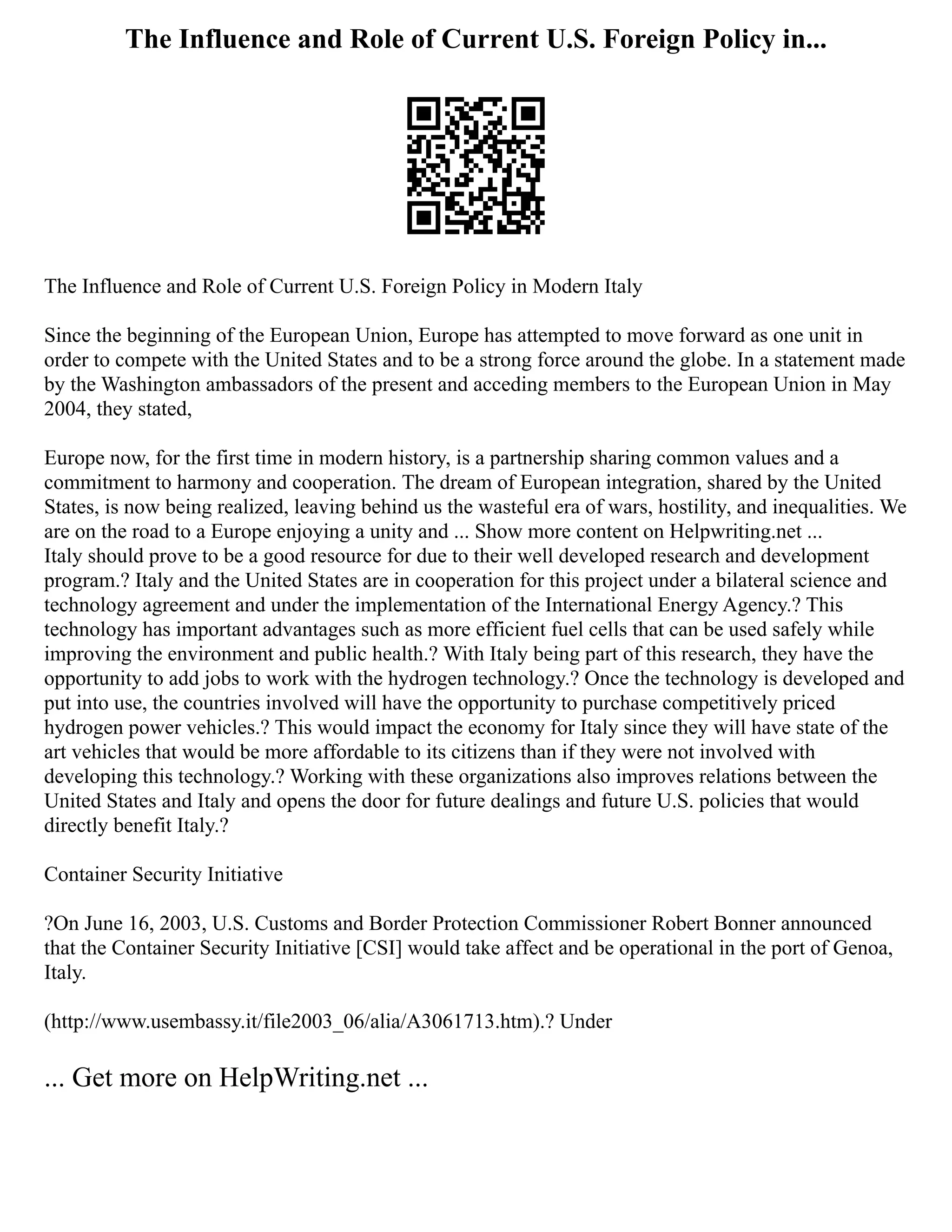 The Influence and Role of Current U.S. Foreign Policy in...
The Influence and Role of Current U.S. Foreign Policy in Modern Italy
Since the beginning of the European Union, Europe has attempted to move forward as one unit in
order to compete with the United States and to be a strong force around the globe. In a statement made
by the Washington ambassadors of the present and acceding members to the European Union in May
2004, they stated,
Europe now, for the first time in modern history, is a partnership sharing common values and a
commitment to harmony and cooperation. The dream of European integration, shared by the United
States, is now being realized, leaving behind us the wasteful era of wars, hostility, and inequalities. We
are on the road to a Europe enjoying a unity and ... Show more content on Helpwriting.net ...
Italy should prove to be a good resource for due to their well developed research and development
program.? Italy and the United States are in cooperation for this project under a bilateral science and
technology agreement and under the implementation of the International Energy Agency.? This
technology has important advantages such as more efficient fuel cells that can be used safely while
improving the environment and public health.? With Italy being part of this research, they have the
opportunity to add jobs to work with the hydrogen technology.? Once the technology is developed and
put into use, the countries involved will have the opportunity to purchase competitively priced
hydrogen power vehicles.? This would impact the economy for Italy since they will have state of the
art vehicles that would be more affordable to its citizens than if they were not involved with
developing this technology.? Working with these organizations also improves relations between the
United States and Italy and opens the door for future dealings and future U.S. policies that would
directly benefit Italy.?
Container Security Initiative
?On June 16, 2003, U.S. Customs and Border Protection Commissioner Robert Bonner announced
that the Container Security Initiative [CSI] would take affect and be operational in the port of Genoa,
Italy.
(http://www.usembassy.it/file2003_06/alia/A3061713.htm).? Under
... Get more on HelpWriting.net ...
 