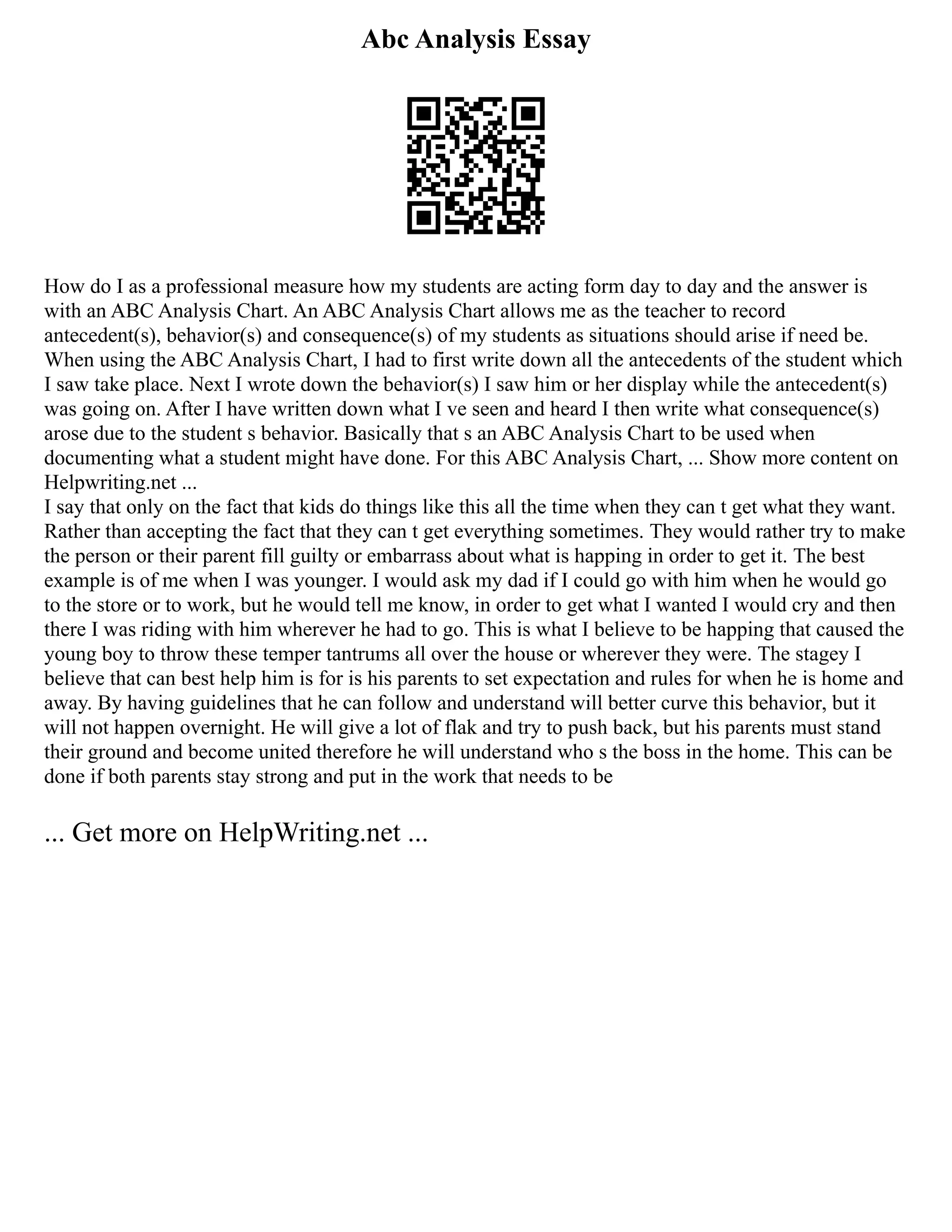 Abc Analysis Essay
How do I as a professional measure how my students are acting form day to day and the answer is
with an ABC Analysis Chart. An ABC Analysis Chart allows me as the teacher to record
antecedent(s), behavior(s) and consequence(s) of my students as situations should arise if need be.
When using the ABC Analysis Chart, I had to first write down all the antecedents of the student which
I saw take place. Next I wrote down the behavior(s) I saw him or her display while the antecedent(s)
was going on. After I have written down what I ve seen and heard I then write what consequence(s)
arose due to the student s behavior. Basically that s an ABC Analysis Chart to be used when
documenting what a student might have done. For this ABC Analysis Chart, ... Show more content on
Helpwriting.net ...
I say that only on the fact that kids do things like this all the time when they can t get what they want.
Rather than accepting the fact that they can t get everything sometimes. They would rather try to make
the person or their parent fill guilty or embarrass about what is happing in order to get it. The best
example is of me when I was younger. I would ask my dad if I could go with him when he would go
to the store or to work, but he would tell me know, in order to get what I wanted I would cry and then
there I was riding with him wherever he had to go. This is what I believe to be happing that caused the
young boy to throw these temper tantrums all over the house or wherever they were. The stagey I
believe that can best help him is for is his parents to set expectation and rules for when he is home and
away. By having guidelines that he can follow and understand will better curve this behavior, but it
will not happen overnight. He will give a lot of flak and try to push back, but his parents must stand
their ground and become united therefore he will understand who s the boss in the home. This can be
done if both parents stay strong and put in the work that needs to be
... Get more on HelpWriting.net ...
 