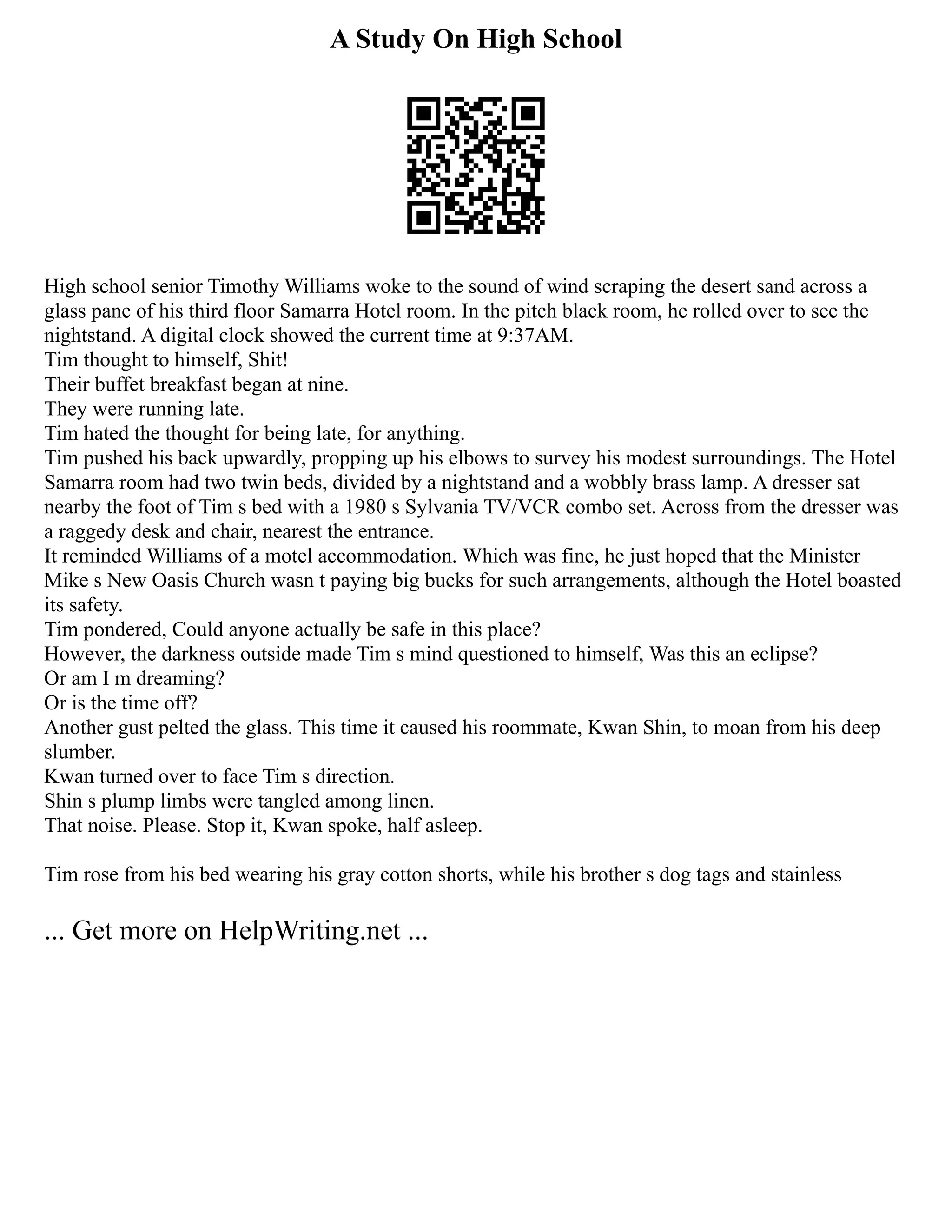 A Study On High School
High school senior Timothy Williams woke to the sound of wind scraping the desert sand across a
glass pane of his third floor Samarra Hotel room. In the pitch black room, he rolled over to see the
nightstand. A digital clock showed the current time at 9:37AM.
Tim thought to himself, Shit!
Their buffet breakfast began at nine.
They were running late.
Tim hated the thought for being late, for anything.
Tim pushed his back upwardly, propping up his elbows to survey his modest surroundings. The Hotel
Samarra room had two twin beds, divided by a nightstand and a wobbly brass lamp. A dresser sat
nearby the foot of Tim s bed with a 1980 s Sylvania TV/VCR combo set. Across from the dresser was
a raggedy desk and chair, nearest the entrance.
It reminded Williams of a motel accommodation. Which was fine, he just hoped that the Minister
Mike s New Oasis Church wasn t paying big bucks for such arrangements, although the Hotel boasted
its safety.
Tim pondered, Could anyone actually be safe in this place?
However, the darkness outside made Tim s mind questioned to himself, Was this an eclipse?
Or am I m dreaming?
Or is the time off?
Another gust pelted the glass. This time it caused his roommate, Kwan Shin, to moan from his deep
slumber.
Kwan turned over to face Tim s direction.
Shin s plump limbs were tangled among linen.
That noise. Please. Stop it, Kwan spoke, half asleep.
Tim rose from his bed wearing his gray cotton shorts, while his brother s dog tags and stainless
... Get more on HelpWriting.net ...
 