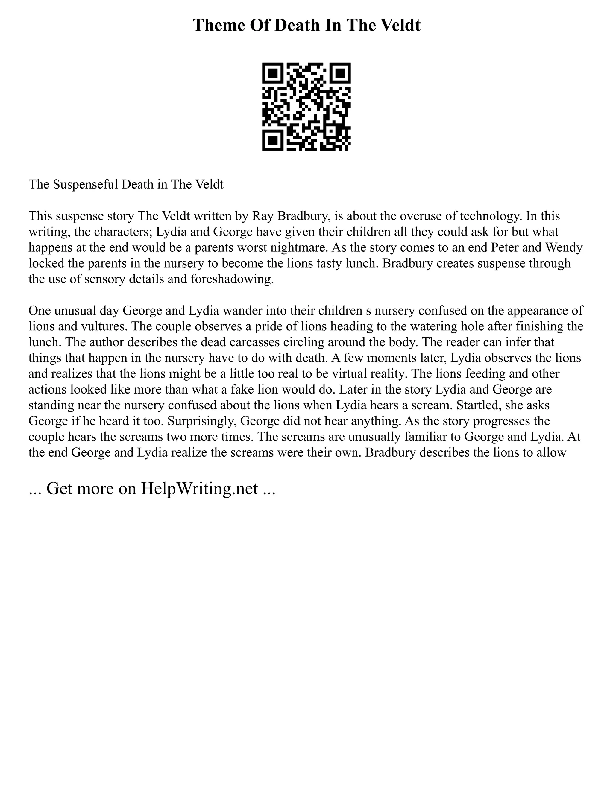 Theme Of Death In The Veldt
The Suspenseful Death in The Veldt
This suspense story The Veldt written by Ray Bradbury, is about the overuse of technology. In this
writing, the characters; Lydia and George have given their children all they could ask for but what
happens at the end would be a parents worst nightmare. As the story comes to an end Peter and Wendy
locked the parents in the nursery to become the lions tasty lunch. Bradbury creates suspense through
the use of sensory details and foreshadowing.
One unusual day George and Lydia wander into their children s nursery confused on the appearance of
lions and vultures. The couple observes a pride of lions heading to the watering hole after finishing the
lunch. The author describes the dead carcasses circling around the body. The reader can infer that
things that happen in the nursery have to do with death. A few moments later, Lydia observes the lions
and realizes that the lions might be a little too real to be virtual reality. The lions feeding and other
actions looked like more than what a fake lion would do. Later in the story Lydia and George are
standing near the nursery confused about the lions when Lydia hears a scream. Startled, she asks
George if he heard it too. Surprisingly, George did not hear anything. As the story progresses the
couple hears the screams two more times. The screams are unusually familiar to George and Lydia. At
the end George and Lydia realize the screams were their own. Bradbury describes the lions to allow
... Get more on HelpWriting.net ...
 