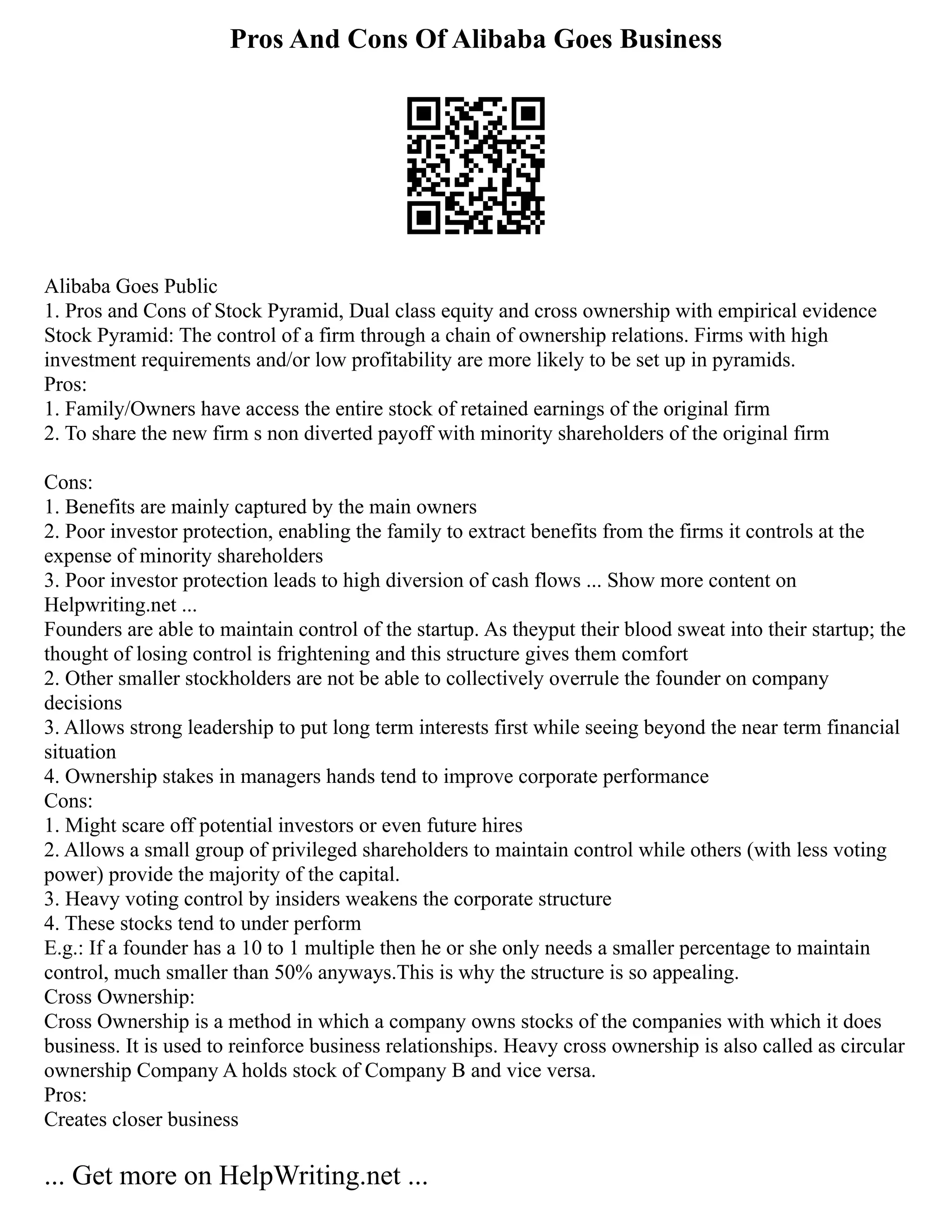 Pros And Cons Of Alibaba Goes Business
Alibaba Goes Public
1. Pros and Cons of Stock Pyramid, Dual class equity and cross ownership with empirical evidence
Stock Pyramid: The control of a firm through a chain of ownership relations. Firms with high
investment requirements and/or low profitability are more likely to be set up in pyramids.
Pros:
1. Family/Owners have access the entire stock of retained earnings of the original firm
2. To share the new firm s non diverted payoff with minority shareholders of the original firm
Cons:
1. Benefits are mainly captured by the main owners
2. Poor investor protection, enabling the family to extract benefits from the firms it controls at the
expense of minority shareholders
3. Poor investor protection leads to high diversion of cash flows ... Show more content on
Helpwriting.net ...
Founders are able to maintain control of the startup. As theyput their blood sweat into their startup; the
thought of losing control is frightening and this structure gives them comfort
2. Other smaller stockholders are not be able to collectively overrule the founder on company
decisions
3. Allows strong leadership to put long term interests first while seeing beyond the near term financial
situation
4. Ownership stakes in managers hands tend to improve corporate performance
Cons:
1. Might scare off potential investors or even future hires
2. Allows a small group of privileged shareholders to maintain control while others (with less voting
power) provide the majority of the capital.
3. Heavy voting control by insiders weakens the corporate structure
4. These stocks tend to under perform
E.g.: If a founder has a 10 to 1 multiple then he or she only needs a smaller percentage to maintain
control, much smaller than 50% anyways.This is why the structure is so appealing.
Cross Ownership:
Cross Ownership is a method in which a company owns stocks of the companies with which it does
business. It is used to reinforce business relationships. Heavy cross ownership is also called as circular
ownership Company A holds stock of Company B and vice versa.
Pros:
Creates closer business
... Get more on HelpWriting.net ...
 