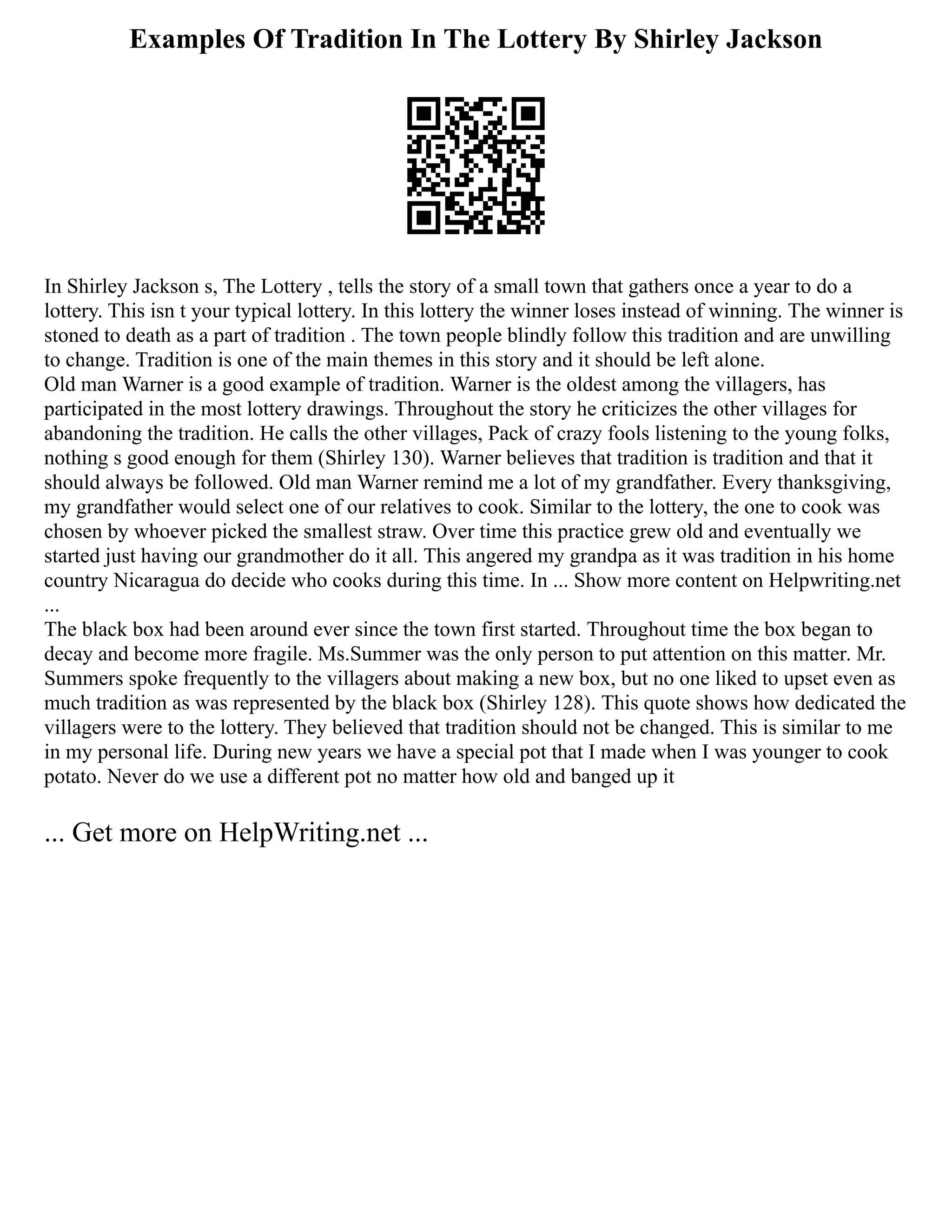 Examples Of Tradition In The Lottery By Shirley Jackson
In Shirley Jackson s, The Lottery , tells the story of a small town that gathers once a year to do a
lottery. This isn t your typical lottery. In this lottery the winner loses instead of winning. The winner is
stoned to death as a part of tradition . The town people blindly follow this tradition and are unwilling
to change. Tradition is one of the main themes in this story and it should be left alone.
Old man Warner is a good example of tradition. Warner is the oldest among the villagers, has
participated in the most lottery drawings. Throughout the story he criticizes the other villages for
abandoning the tradition. He calls the other villages, Pack of crazy fools listening to the young folks,
nothing s good enough for them (Shirley 130). Warner believes that tradition is tradition and that it
should always be followed. Old man Warner remind me a lot of my grandfather. Every thanksgiving,
my grandfather would select one of our relatives to cook. Similar to the lottery, the one to cook was
chosen by whoever picked the smallest straw. Over time this practice grew old and eventually we
started just having our grandmother do it all. This angered my grandpa as it was tradition in his home
country Nicaragua do decide who cooks during this time. In ... Show more content on Helpwriting.net
...
The black box had been around ever since the town first started. Throughout time the box began to
decay and become more fragile. Ms.Summer was the only person to put attention on this matter. Mr.
Summers spoke frequently to the villagers about making a new box, but no one liked to upset even as
much tradition as was represented by the black box (Shirley 128). This quote shows how dedicated the
villagers were to the lottery. They believed that tradition should not be changed. This is similar to me
in my personal life. During new years we have a special pot that I made when I was younger to cook
potato. Never do we use a different pot no matter how old and banged up it
... Get more on HelpWriting.net ...
 