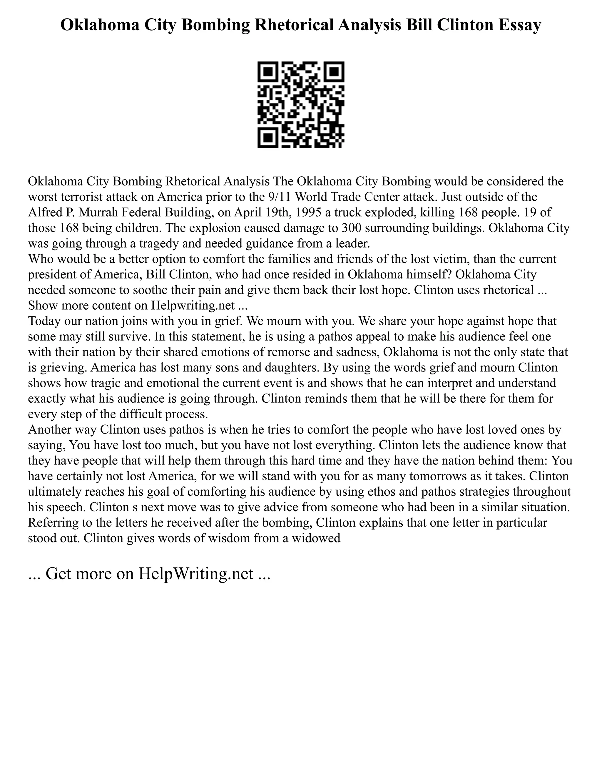 Oklahoma City Bombing Rhetorical Analysis Bill Clinton Essay
Oklahoma City Bombing Rhetorical Analysis The Oklahoma City Bombing would be considered the
worst terrorist attack on America prior to the 9/11 World Trade Center attack. Just outside of the
Alfred P. Murrah Federal Building, on April 19th, 1995 a truck exploded, killing 168 people. 19 of
those 168 being children. The explosion caused damage to 300 surrounding buildings. Oklahoma City
was going through a tragedy and needed guidance from a leader.
Who would be a better option to comfort the families and friends of the lost victim, than the current
president of America, Bill Clinton, who had once resided in Oklahoma himself? Oklahoma City
needed someone to soothe their pain and give them back their lost hope. Clinton uses rhetorical ...
Show more content on Helpwriting.net ...
Today our nation joins with you in grief. We mourn with you. We share your hope against hope that
some may still survive. In this statement, he is using a pathos appeal to make his audience feel one
with their nation by their shared emotions of remorse and sadness, Oklahoma is not the only state that
is grieving. America has lost many sons and daughters. By using the words grief and mourn Clinton
shows how tragic and emotional the current event is and shows that he can interpret and understand
exactly what his audience is going through. Clinton reminds them that he will be there for them for
every step of the difficult process.
Another way Clinton uses pathos is when he tries to comfort the people who have lost loved ones by
saying, You have lost too much, but you have not lost everything. Clinton lets the audience know that
they have people that will help them through this hard time and they have the nation behind them: You
have certainly not lost America, for we will stand with you for as many tomorrows as it takes. Clinton
ultimately reaches his goal of comforting his audience by using ethos and pathos strategies throughout
his speech. Clinton s next move was to give advice from someone who had been in a similar situation.
Referring to the letters he received after the bombing, Clinton explains that one letter in particular
stood out. Clinton gives words of wisdom from a widowed
... Get more on HelpWriting.net ...
 