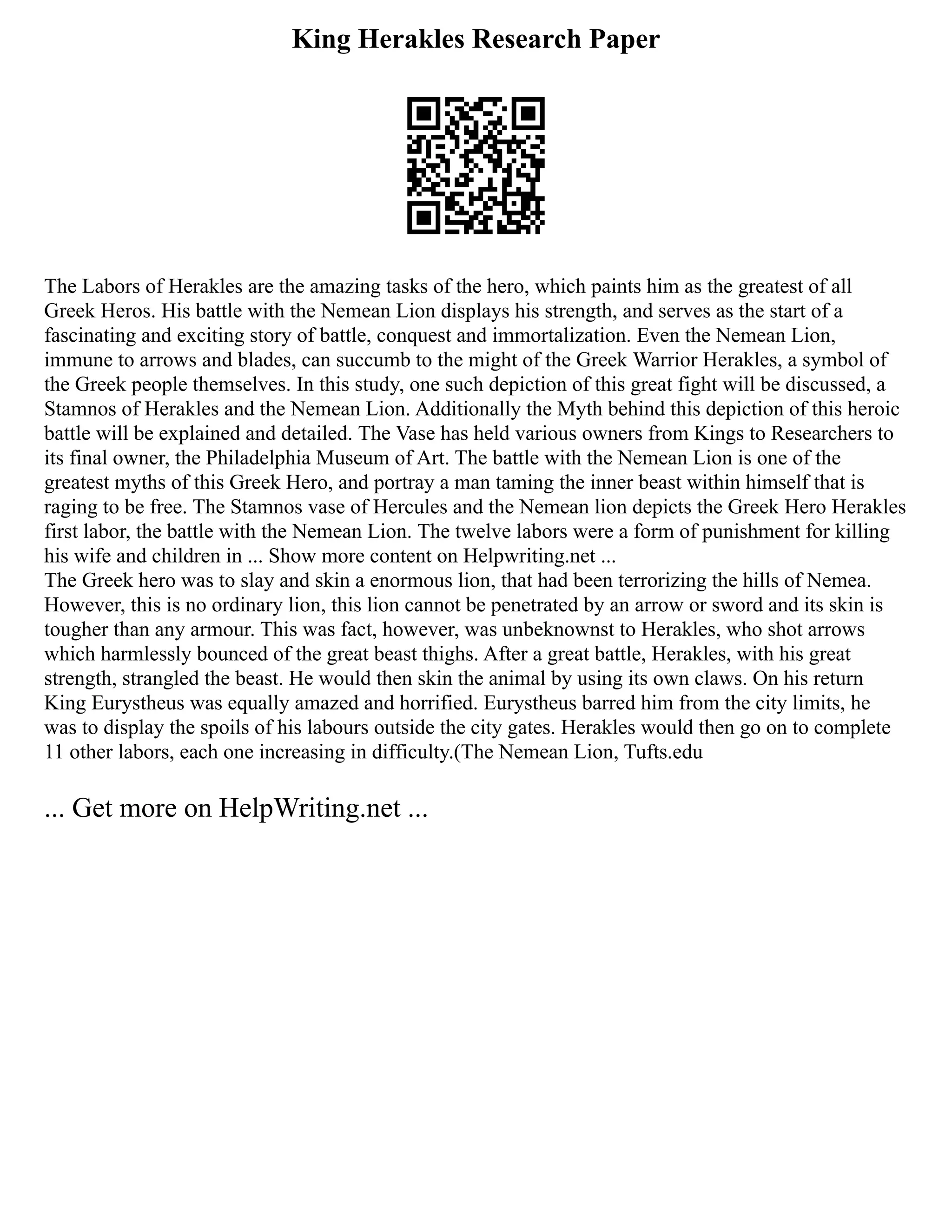 King Herakles Research Paper
The Labors of Herakles are the amazing tasks of the hero, which paints him as the greatest of all
Greek Heros. His battle with the Nemean Lion displays his strength, and serves as the start of a
fascinating and exciting story of battle, conquest and immortalization. Even the Nemean Lion,
immune to arrows and blades, can succumb to the might of the Greek Warrior Herakles, a symbol of
the Greek people themselves. In this study, one such depiction of this great fight will be discussed, a
Stamnos of Herakles and the Nemean Lion. Additionally the Myth behind this depiction of this heroic
battle will be explained and detailed. The Vase has held various owners from Kings to Researchers to
its final owner, the Philadelphia Museum of Art. The battle with the Nemean Lion is one of the
greatest myths of this Greek Hero, and portray a man taming the inner beast within himself that is
raging to be free. The Stamnos vase of Hercules and the Nemean lion depicts the Greek Hero Herakles
first labor, the battle with the Nemean Lion. The twelve labors were a form of punishment for killing
his wife and children in ... Show more content on Helpwriting.net ...
The Greek hero was to slay and skin a enormous lion, that had been terrorizing the hills of Nemea.
However, this is no ordinary lion, this lion cannot be penetrated by an arrow or sword and its skin is
tougher than any armour. This was fact, however, was unbeknownst to Herakles, who shot arrows
which harmlessly bounced of the great beast thighs. After a great battle, Herakles, with his great
strength, strangled the beast. He would then skin the animal by using its own claws. On his return
King Eurystheus was equally amazed and horrified. Eurystheus barred him from the city limits, he
was to display the spoils of his labours outside the city gates. Herakles would then go on to complete
11 other labors, each one increasing in difficulty.(The Nemean Lion, Tufts.edu
... Get more on HelpWriting.net ...
 