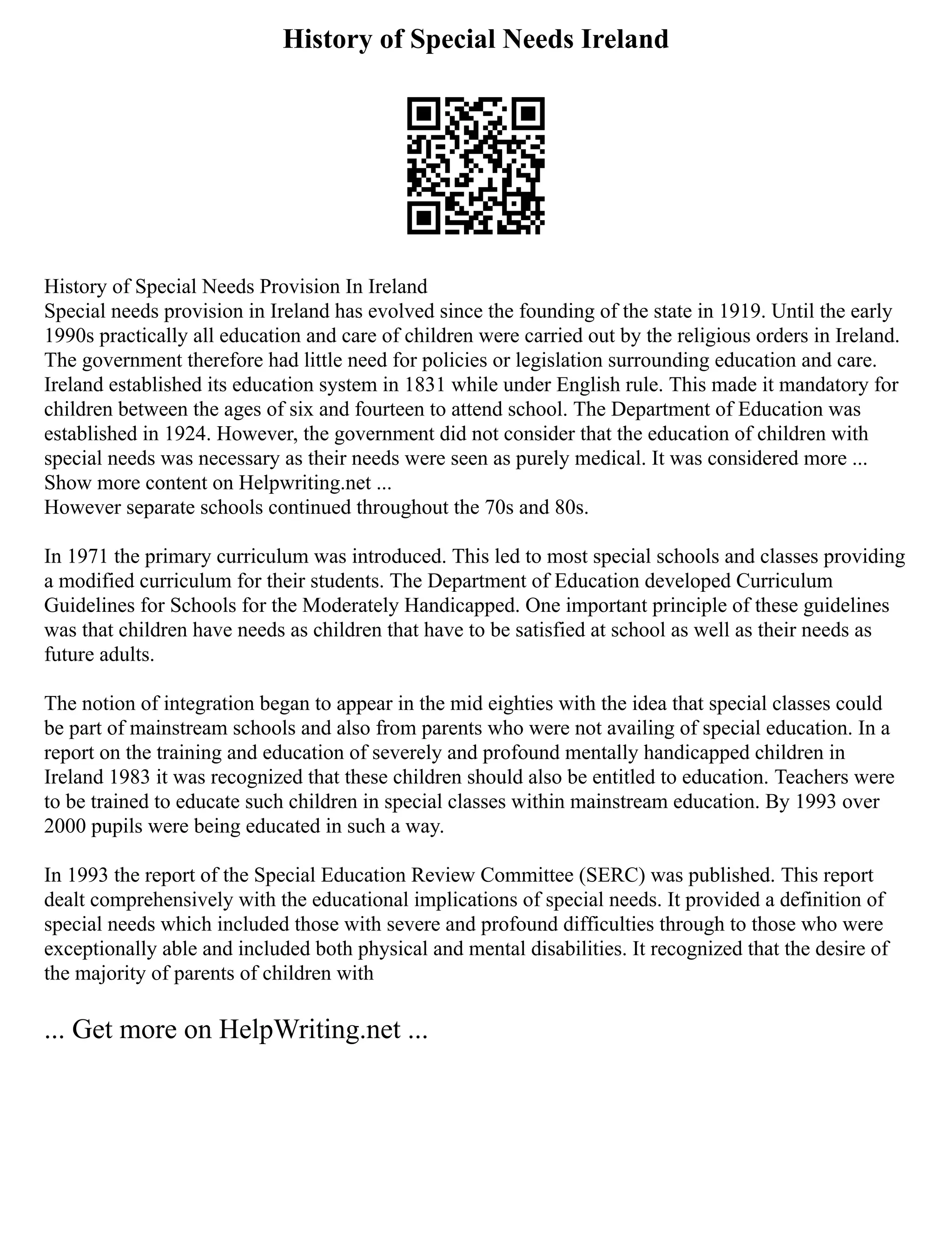 History of Special Needs Ireland
History of Special Needs Provision In Ireland
Special needs provision in Ireland has evolved since the founding of the state in 1919. Until the early
1990s practically all education and care of children were carried out by the religious orders in Ireland.
The government therefore had little need for policies or legislation surrounding education and care.
Ireland established its education system in 1831 while under English rule. This made it mandatory for
children between the ages of six and fourteen to attend school. The Department of Education was
established in 1924. However, the government did not consider that the education of children with
special needs was necessary as their needs were seen as purely medical. It was considered more ...
Show more content on Helpwriting.net ...
However separate schools continued throughout the 70s and 80s.
In 1971 the primary curriculum was introduced. This led to most special schools and classes providing
a modified curriculum for their students. The Department of Education developed Curriculum
Guidelines for Schools for the Moderately Handicapped. One important principle of these guidelines
was that children have needs as children that have to be satisfied at school as well as their needs as
future adults.
The notion of integration began to appear in the mid eighties with the idea that special classes could
be part of mainstream schools and also from parents who were not availing of special education. In a
report on the training and education of severely and profound mentally handicapped children in
Ireland 1983 it was recognized that these children should also be entitled to education. Teachers were
to be trained to educate such children in special classes within mainstream education. By 1993 over
2000 pupils were being educated in such a way.
In 1993 the report of the Special Education Review Committee (SERC) was published. This report
dealt comprehensively with the educational implications of special needs. It provided a definition of
special needs which included those with severe and profound difficulties through to those who were
exceptionally able and included both physical and mental disabilities. It recognized that the desire of
the majority of parents of children with
... Get more on HelpWriting.net ...
 