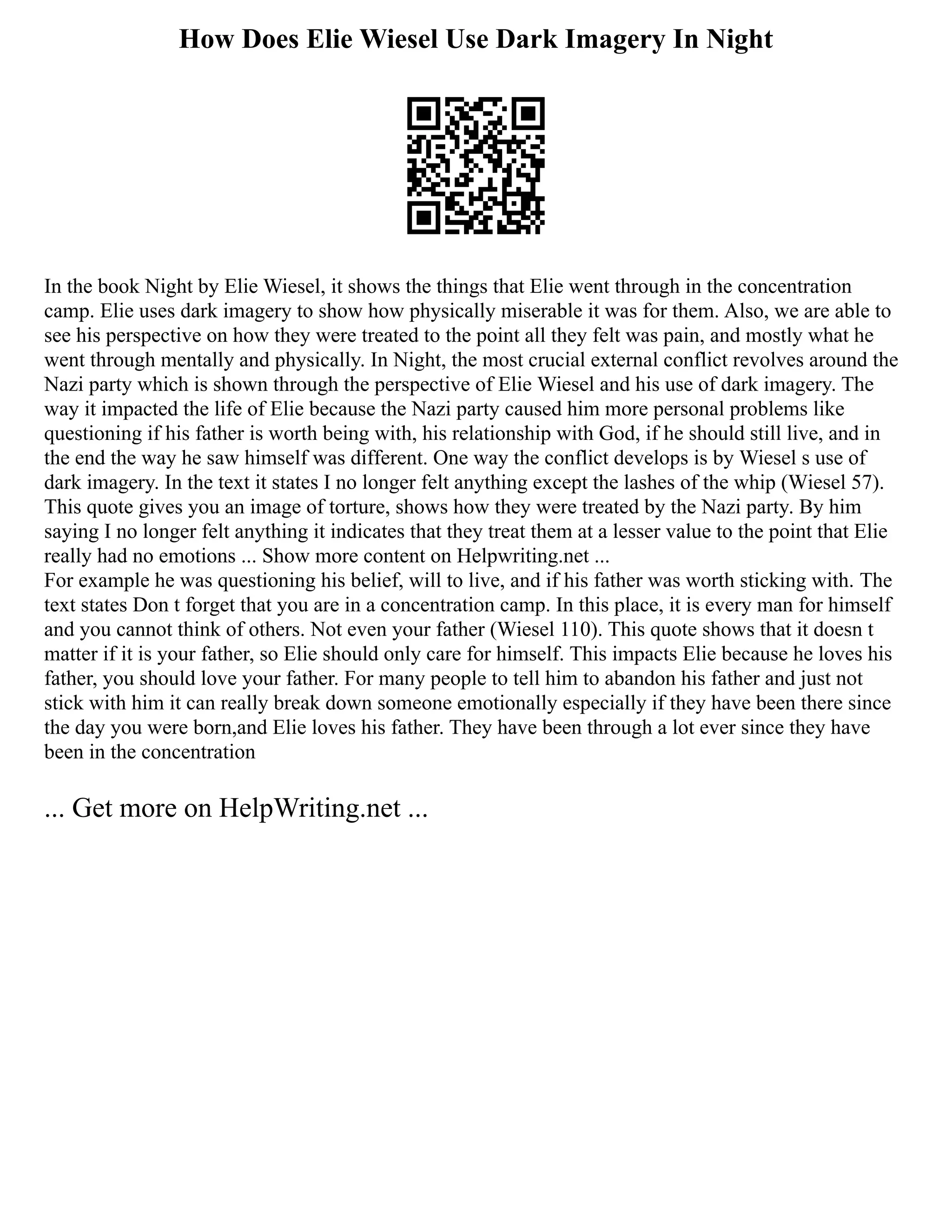 How Does Elie Wiesel Use Dark Imagery In Night
In the book Night by Elie Wiesel, it shows the things that Elie went through in the concentration
camp. Elie uses dark imagery to show how physically miserable it was for them. Also, we are able to
see his perspective on how they were treated to the point all they felt was pain, and mostly what he
went through mentally and physically. In Night, the most crucial external conflict revolves around the
Nazi party which is shown through the perspective of Elie Wiesel and his use of dark imagery. The
way it impacted the life of Elie because the Nazi party caused him more personal problems like
questioning if his father is worth being with, his relationship with God, if he should still live, and in
the end the way he saw himself was different. One way the conflict develops is by Wiesel s use of
dark imagery. In the text it states I no longer felt anything except the lashes of the whip (Wiesel 57).
This quote gives you an image of torture, shows how they were treated by the Nazi party. By him
saying I no longer felt anything it indicates that they treat them at a lesser value to the point that Elie
really had no emotions ... Show more content on Helpwriting.net ...
For example he was questioning his belief, will to live, and if his father was worth sticking with. The
text states Don t forget that you are in a concentration camp. In this place, it is every man for himself
and you cannot think of others. Not even your father (Wiesel 110). This quote shows that it doesn t
matter if it is your father, so Elie should only care for himself. This impacts Elie because he loves his
father, you should love your father. For many people to tell him to abandon his father and just not
stick with him it can really break down someone emotionally especially if they have been there since
the day you were born,and Elie loves his father. They have been through a lot ever since they have
been in the concentration
... Get more on HelpWriting.net ...
 