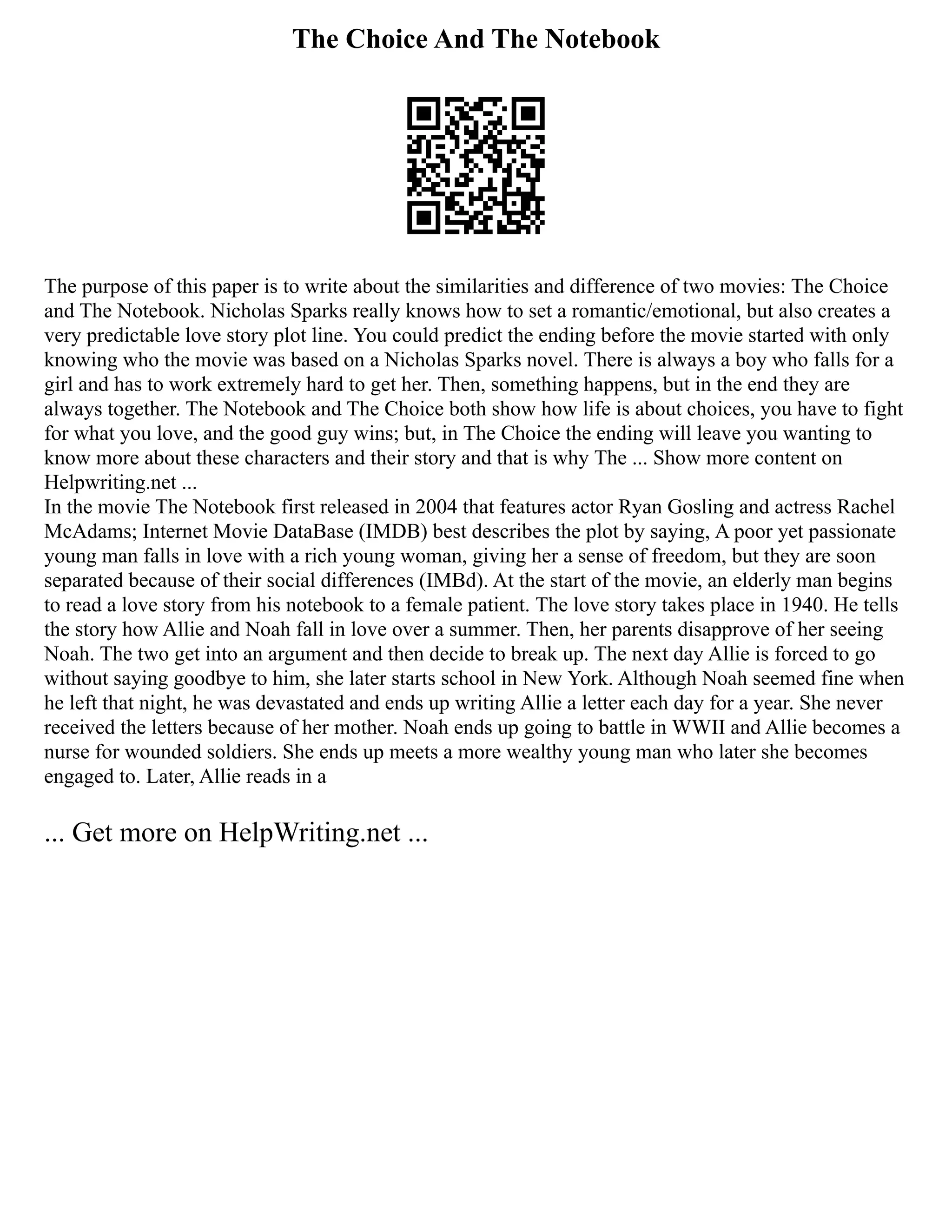 The Choice And The Notebook
The purpose of this paper is to write about the similarities and difference of two movies: The Choice
and The Notebook. Nicholas Sparks really knows how to set a romantic/emotional, but also creates a
very predictable love story plot line. You could predict the ending before the movie started with only
knowing who the movie was based on a Nicholas Sparks novel. There is always a boy who falls for a
girl and has to work extremely hard to get her. Then, something happens, but in the end they are
always together. The Notebook and The Choice both show how life is about choices, you have to fight
for what you love, and the good guy wins; but, in The Choice the ending will leave you wanting to
know more about these characters and their story and that is why The ... Show more content on
Helpwriting.net ...
In the movie The Notebook first released in 2004 that features actor Ryan Gosling and actress Rachel
McAdams; Internet Movie DataBase (IMDB) best describes the plot by saying, A poor yet passionate
young man falls in love with a rich young woman, giving her a sense of freedom, but they are soon
separated because of their social differences (IMBd). At the start of the movie, an elderly man begins
to read a love story from his notebook to a female patient. The love story takes place in 1940. He tells
the story how Allie and Noah fall in love over a summer. Then, her parents disapprove of her seeing
Noah. The two get into an argument and then decide to break up. The next day Allie is forced to go
without saying goodbye to him, she later starts school in New York. Although Noah seemed fine when
he left that night, he was devastated and ends up writing Allie a letter each day for a year. She never
received the letters because of her mother. Noah ends up going to battle in WWII and Allie becomes a
nurse for wounded soldiers. She ends up meets a more wealthy young man who later she becomes
engaged to. Later, Allie reads in a
... Get more on HelpWriting.net ...
 