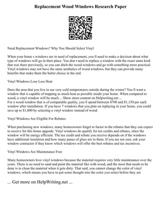 Replacement Wood Windows Research Paper
Need Replacement Windows? Why You Should Select Vinyl
When your home s windows are in need of replacement, you ll need to make a decision about what
type of windows will go in their place. You don t need to replace a window with the exact same kind
that was there previously, so you can ditch the wood windows and go with something more practical.
Vinyl windows may not have the same aesthetics of wood windows, but they can provide many
benefits that make them the better choice in the end.
Vinyl Windows Lose Less Heat
Does the area that you live in see very cold temperatures outside during the winter? You ll want a
window that is capable of trapping as much heat as possible inside your home. When compared to
wood, a vinyl window will be much ... Show more content on Helpwriting.net ...
For a wood window that is of comparable quality, you ll spend between $700 and $1,150 per each
window after installation. If you have 7 windows that you plan on replacing in your home, you could
save up to $1,000 by selecting a vinyl window instead of wood.
Vinyl Windows Are Eligible For Rebates
When purchasing new windows, many homeowners forget to factor in the rebates that they can expect
to receive for this home upgrade. Vinyl windows do qualify for tax credits and rebates, since the
window will be energy efficient. The tax credit and rebate you receive depends on if the windows
have additional insulation and how many panes of glass are in them. If you are not sure, ask your
window contractor if they know which windows will offer the best rebates and tax incentives.
Vinyl Windows Are Maintenance Free
Many homeowners love vinyl windows because the material requires very little maintenance over the
years. There is no need to sand and paint the material like with wood, and the most that needs to be
done is to clean the material when it gets dirty. That said, you cannot change the color of vinyl
windows, which means you have to put some thought into the color you select before they are
... Get more on HelpWriting.net ...
 