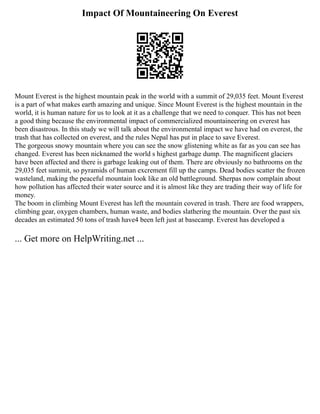 Impact Of Mountaineering On Everest
Mount Everest is the highest mountain peak in the world with a summit of 29,035 feet. Mount Everest
is a part of what makes earth amazing and unique. Since Mount Everest is the highest mountain in the
world, it is human nature for us to look at it as a challenge that we need to conquer. This has not been
a good thing because the environmental impact of commercialized mountaineering on everest has
been disastrous. In this study we will talk about the environmental impact we have had on everest, the
trash that has collected on everest, and the rules Nepal has put in place to save Everest.
The gorgeous snowy mountain where you can see the snow glistening white as far as you can see has
changed. Everest has been nicknamed the world s highest garbage dump. The magnificent glaciers
have been affected and there is garbage leaking out of them. There are obviously no bathrooms on the
29,035 feet summit, so pyramids of human excrement fill up the camps. Dead bodies scatter the frozen
wasteland, making the peaceful mountain look like an old battleground. Sherpas now complain about
how pollution has affected their water source and it is almost like they are trading their way of life for
money.
The boom in climbing Mount Everest has left the mountain covered in trash. There are food wrappers,
climbing gear, oxygen chambers, human waste, and bodies slathering the mountain. Over the past six
decades an estimated 50 tons of trash have4 been left just at basecamp. Everest has developed a
... Get more on HelpWriting.net ...
 