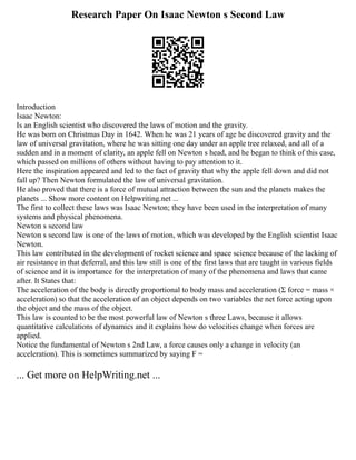 Research Paper On Isaac Newton s Second Law
Introduction
Isaac Newton:
Is an English scientist who discovered the laws of motion and the gravity.
He was born on Christmas Day in 1642. When he was 21 years of age he discovered gravity and the
law of universal gravitation, where he was sitting one day under an apple tree relaxed, and all of a
sudden and in a moment of clarity, an apple fell on Newton s head, and he began to think of this case,
which passed on millions of others without having to pay attention to it.
Here the inspiration appeared and led to the fact of gravity that why the apple fell down and did not
fall up? Then Newton formulated the law of universal gravitation.
He also proved that there is a force of mutual attraction between the sun and the planets makes the
planets ... Show more content on Helpwriting.net ...
The first to collect these laws was Isaac Newton; they have been used in the interpretation of many
systems and physical phenomena.
Newton s second law
Newton s second law is one of the laws of motion, which was developed by the English scientist Isaac
Newton.
This law contributed in the development of rocket science and space science because of the lacking of
air resistance in that deferral, and this law still is one of the first laws that are taught in various fields
of science and it is importance for the interpretation of many of the phenomena and laws that came
after. It States that:
The acceleration of the body is directly proportional to body mass and acceleration (Σ force = mass ×
acceleration) so that the acceleration of an object depends on two variables the net force acting upon
the object and the mass of the object.
This law is counted to be the most powerful law of Newton s three Laws, because it allows
quantitative calculations of dynamics and it explains how do velocities change when forces are
applied.
Notice the fundamental of Newton s 2nd Law, a force causes only a change in velocity (an
acceleration). This is sometimes summarized by saying F =
... Get more on HelpWriting.net ...
 