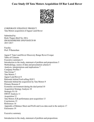 Case Study Of Tata Motors Acquisition Of Rar Land Rover
CORPORATE STRATEGY PROJECT
Tata Motors acquisition of Jaguar Land Rover
Submitted by:
Rishi Thaper (Roll No: 081)
IIM KOZHIKODE EPGP BATCH 08
2015 2017
Faculty:
Prof. P Rameshan
Jaguar F Type Land Rover Discovery Range Rover Evoque
Table of Contents
Executive summary 4
Introduction to the study, statement of problem and propositions 5
Methodology, source of data and presentation scheme 6
Analysis, interpretations and implications 7
Company Profiles 7
Tata Group 7
Tata Motors 7
Jaguar Land Rover 8
Rationale behind Ford selling JLR 9
Rationale behind the acquisition by Tata Motors 9
Primary Reasons 9
Economic environment during the deal period 10
Acquisition Strategy Analysis 10
Strategic Fit 10
SWOT Analysis 11
Acquisition 12
Tata Motors JLR performance post acquisition 13
Conclusions 15
References 16
Appendix of Balance Sheet and Profit and Loss data used in the analysis 17
Enclosures 19
Executive summary
Introduction to the study, statement of problem and propositions
 