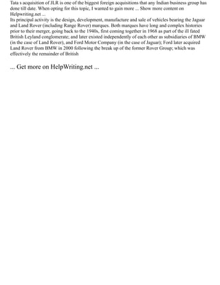 Tata s acquisition of JLR is one of the biggest foreign acquisitions that any Indian business group has
done till date. When opting for this topic, I wanted to gain more ... Show more content on
Helpwriting.net ...
Its principal activity is the design, development, manufacture and sale of vehicles bearing the Jaguar
and Land Rover (including Range Rover) marques. Both marques have long and complex histories
prior to their merger, going back to the 1940s, first coming together in 1968 as part of the ill fated
British Leyland conglomerate; and later existed independently of each other as subsidiaries of BMW
(in the case of Land Rover), and Ford Motor Company (in the case of Jaguar); Ford later acquired
Land Rover from BMW in 2000 following the break up of the former Rover Group; which was
effectively the remainder of British
... Get more on HelpWriting.net ...
 