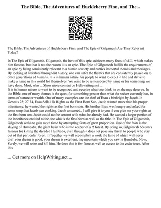 The Bible, The Adventures of Huckleberry Finn, and The...
The Bible, The Adventures of Huckleberry Finn, and The Epic of Gilgamesh Are They Relevant
Today?
In The Epic of Gilgamesh, Gilgamesh, the hero of this epic, achieves many feats of skill, which makes
him famous, but that is not the reason it is an epic. The Epic of Gilgamesh fulfills the requirements of
an epic by being consistently relevant to a human society and carries immortal themes and messages.
By looking at literature throughout history, one can infer the themes that are consistently passed on to
other generations of humans. It is in human nature for people to want to excel in life and strive to
make a name in this world for themselves. We want to be remembered by name or for something we
have done. Most, who ... Show more content on Helpwriting.net ...
It is in human nature to want to be recognized and receive what one think he or she may deserve. In
the Bible, one of many themes is the quest for something greater than what the seeker currently has, in
terms of stature or wealth. One of many examples are the theft of Esau s birthright by Jacob. In
Genesis 25: 27 34, Esau Sells His Rights as the First Born Son, Jacob wanted more than his proper
inheritance, he wanted the rights as the first born son. His brother Esau was hungry and asked for
some soup that Jacob was cooking. Jacob answered, I will give it to you if you give me your rights as
the first born son. Jacob could not be content with what he already had. He wanted a larger portion of
the inheritance entitled to the one who is the first born as well as the title. In The Epic of Gilgamesh,
Gilgamesh seeks to gain more fame by attempting feats of great proportion. One of the feats is the
slaying of Humbaba, the giant beast who is the keeper of a !! forest. By doing so, Gilgamesh becomes
famous for killing the dreaded Humbaba, even though it does not pose any threat to people who stay
out of that particular forest. Together we will accomplish a work the fame of which will never
dieyour dream is good, your dream is excellent, the mountain which you saw is Humbaba, Now,
Surely, we will seize and kill him. He does this is for fame as well as access to the cedar trees. After
this
... Get more on HelpWriting.net ...
 