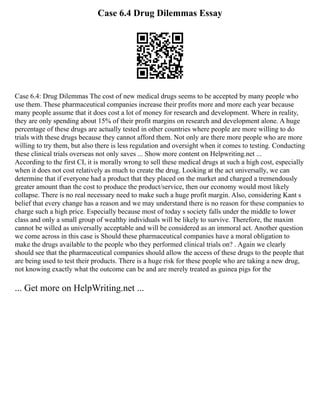 Case 6.4 Drug Dilemmas Essay
Case 6.4: Drug Dilemmas The cost of new medical drugs seems to be accepted by many people who
use them. These pharmaceutical companies increase their profits more and more each year because
many people assume that it does cost a lot of money for research and development. Where in reality,
they are only spending about 15% of their profit margins on research and development alone. A huge
percentage of these drugs are actually tested in other countries where people are more willing to do
trials with these drugs because they cannot afford them. Not only are there more people who are more
willing to try them, but also there is less regulation and oversight when it comes to testing. Conducting
these clinical trials overseas not only saves ... Show more content on Helpwriting.net ...
According to the first CI, it is morally wrong to sell these medical drugs at such a high cost, especially
when it does not cost relatively as much to create the drug. Looking at the act universally, we can
determine that if everyone had a product that they placed on the market and charged a tremendously
greater amount than the cost to produce the product/service, then our economy would most likely
collapse. There is no real necessary need to make such a huge profit margin. Also, considering Kant s
belief that every change has a reason and we may understand there is no reason for these companies to
charge such a high price. Especially because most of today s society falls under the middle to lower
class and only a small group of wealthy individuals will be likely to survive. Therefore, the maxim
cannot be willed as universally acceptable and will be considered as an immoral act. Another question
we come across in this case is Should these pharmaceutical companies have a moral obligation to
make the drugs available to the people who they performed clinical trials on? . Again we clearly
should see that the pharmaceutical companies should allow the access of these drugs to the people that
are being used to test their products. There is a huge risk for these people who are taking a new drug,
not knowing exactly what the outcome can be and are merely treated as guinea pigs for the
... Get more on HelpWriting.net ...
 